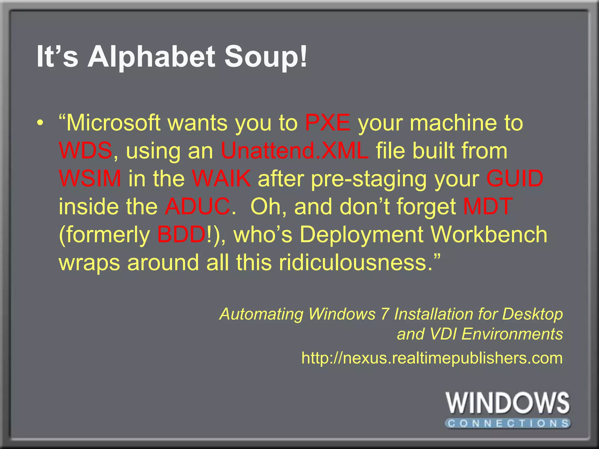 It’s Alphabet Soup!“Microsoft wants you to PXE your machine to WDS, using an Unattend.XML file built from WSIM in the WAIK after pre-staging your GUID inside the ADUC.  Oh, and don’t forget MDT (formerly BDD!), who’s Deployment Workbench wraps around all this ridiculousness.”Automating Windows 7 Installation for Desktopand VDI Environmentshttp://nexus.realtimepublishers.com
