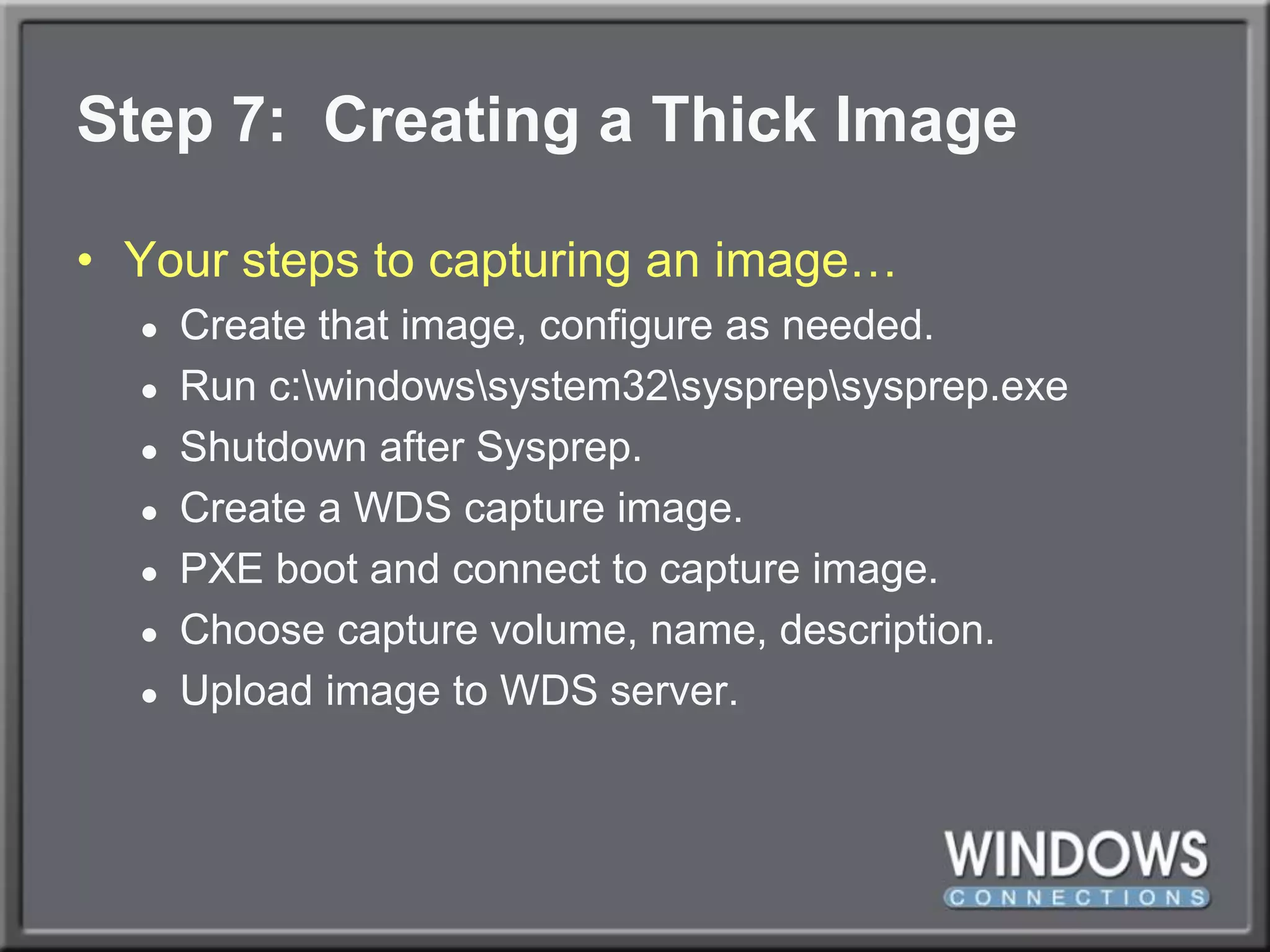 Step 7:  Creating a Thick ImageYour steps to capturing an image…Create that image, configure as needed.Run c:\windows\system32\sysprep\sysprep.exeShutdown after Sysprep.Create a WDS capture image.PXE boot and connect to capture image.Choose capture volume, name, description.Upload image to WDS server.