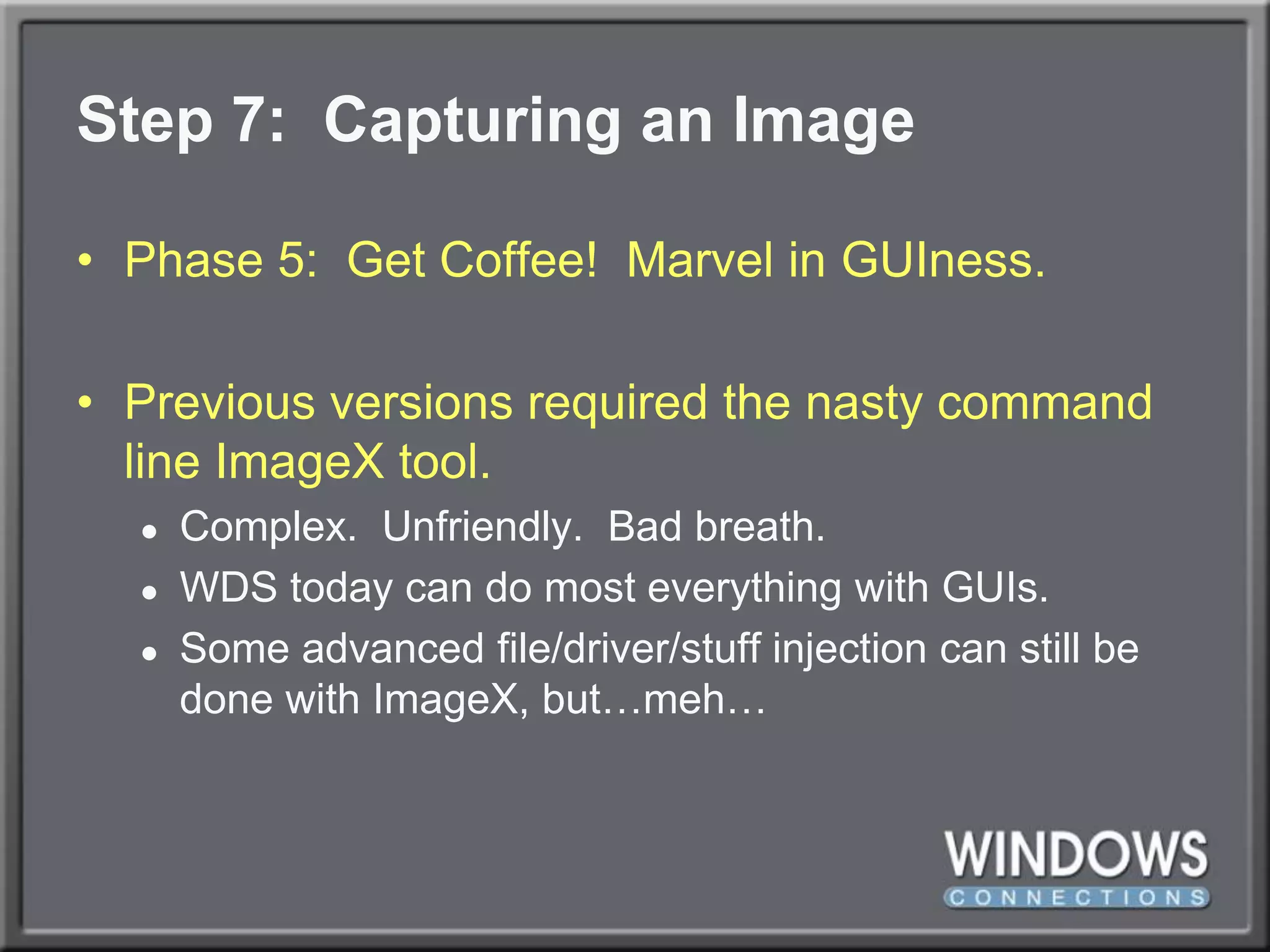 Step 7:  Capturing an ImagePhase 5:  Get Coffee!  Marvel in GUIness.Previous versions required the nasty command line ImageX tool.Complex.  Unfriendly.  Bad breath.WDS today can do most everything with GUIs.Some advanced file/driver/stuff injection can still be done with ImageX, but…meh…