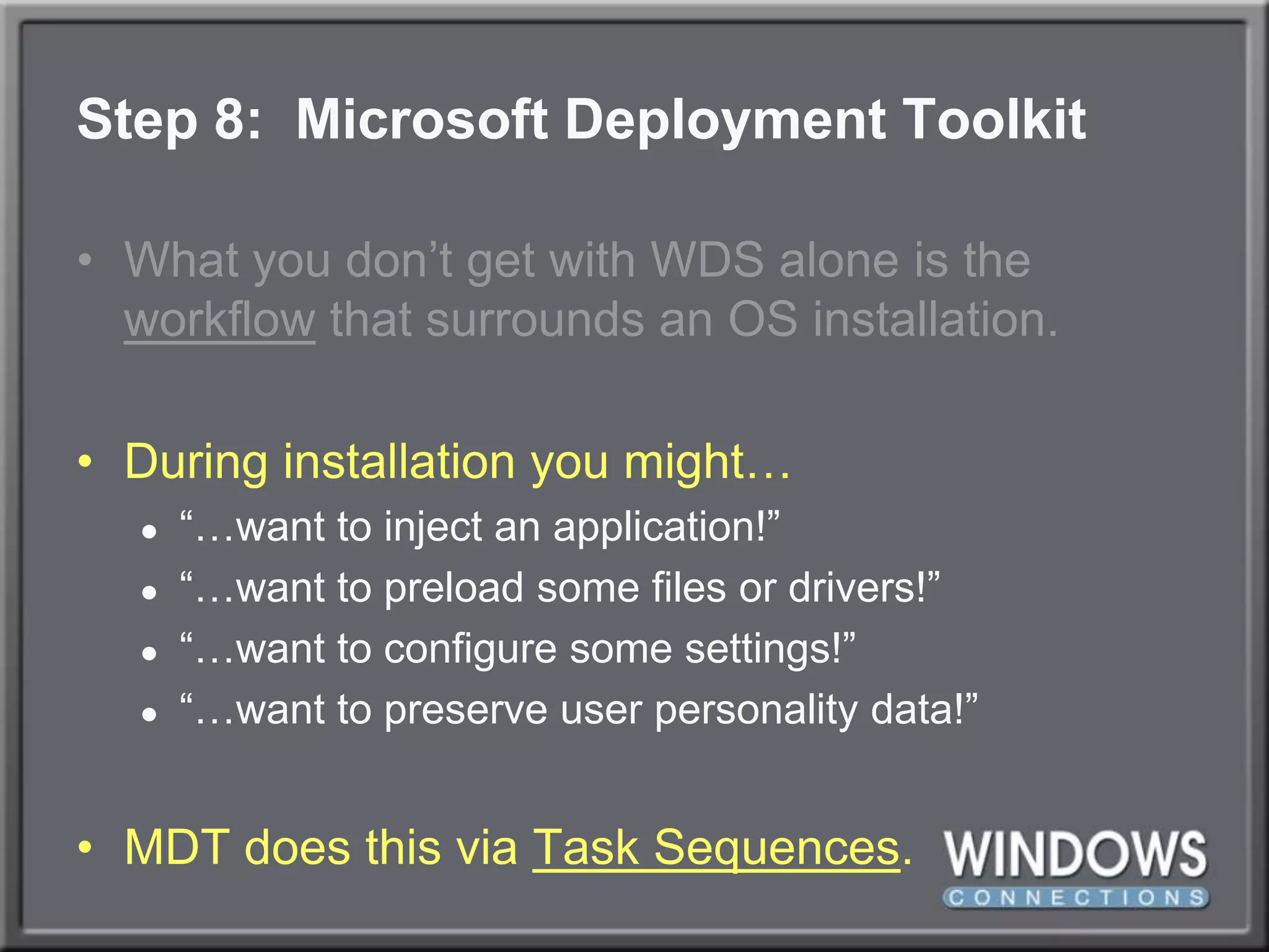 Step 8:  Microsoft Deployment ToolkitWhat you don’t get with WDS alone is the workflow that surrounds an OS installation.During installation you might…“…want to inject an application!”“…want to preload some files or drivers!”“…want to configure some settings!”“…want to preserve user personality data!”MDT does this via Task Sequences.