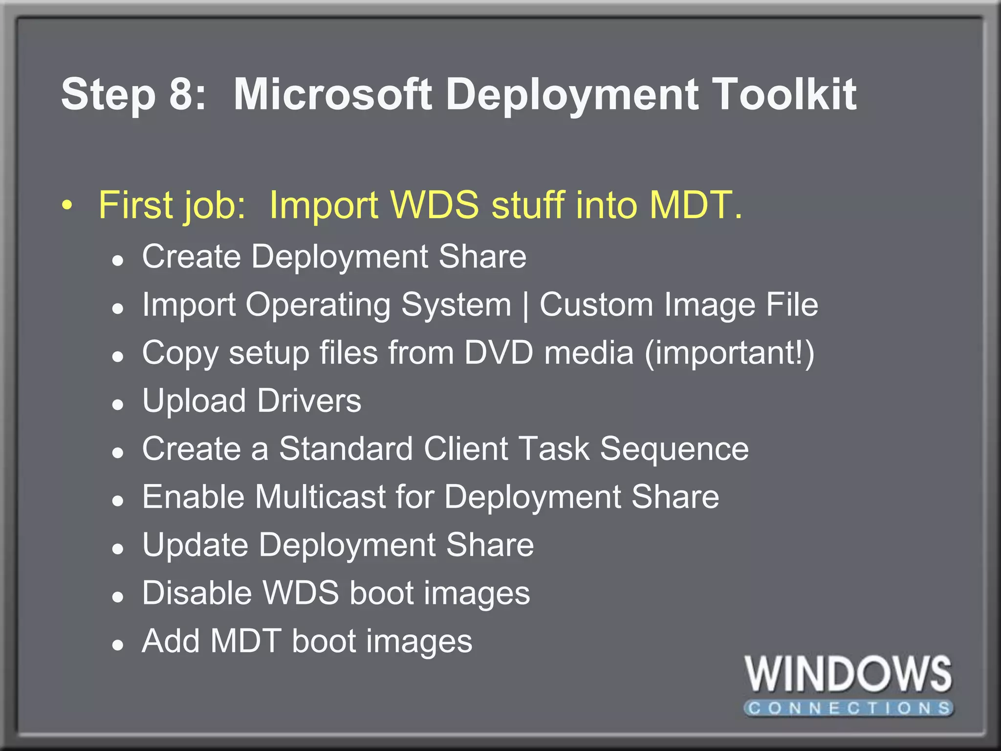 Step 8:  Microsoft Deployment ToolkitFirst job:  Import WDS stuff into MDT.Create Deployment ShareImport Operating System | Custom Image FileCopy setup files from DVD media (important!)Upload DriversCreate a Standard Client Task SequenceEnable Multicast for Deployment ShareUpdate Deployment ShareDisable WDS boot imagesAdd MDT boot images