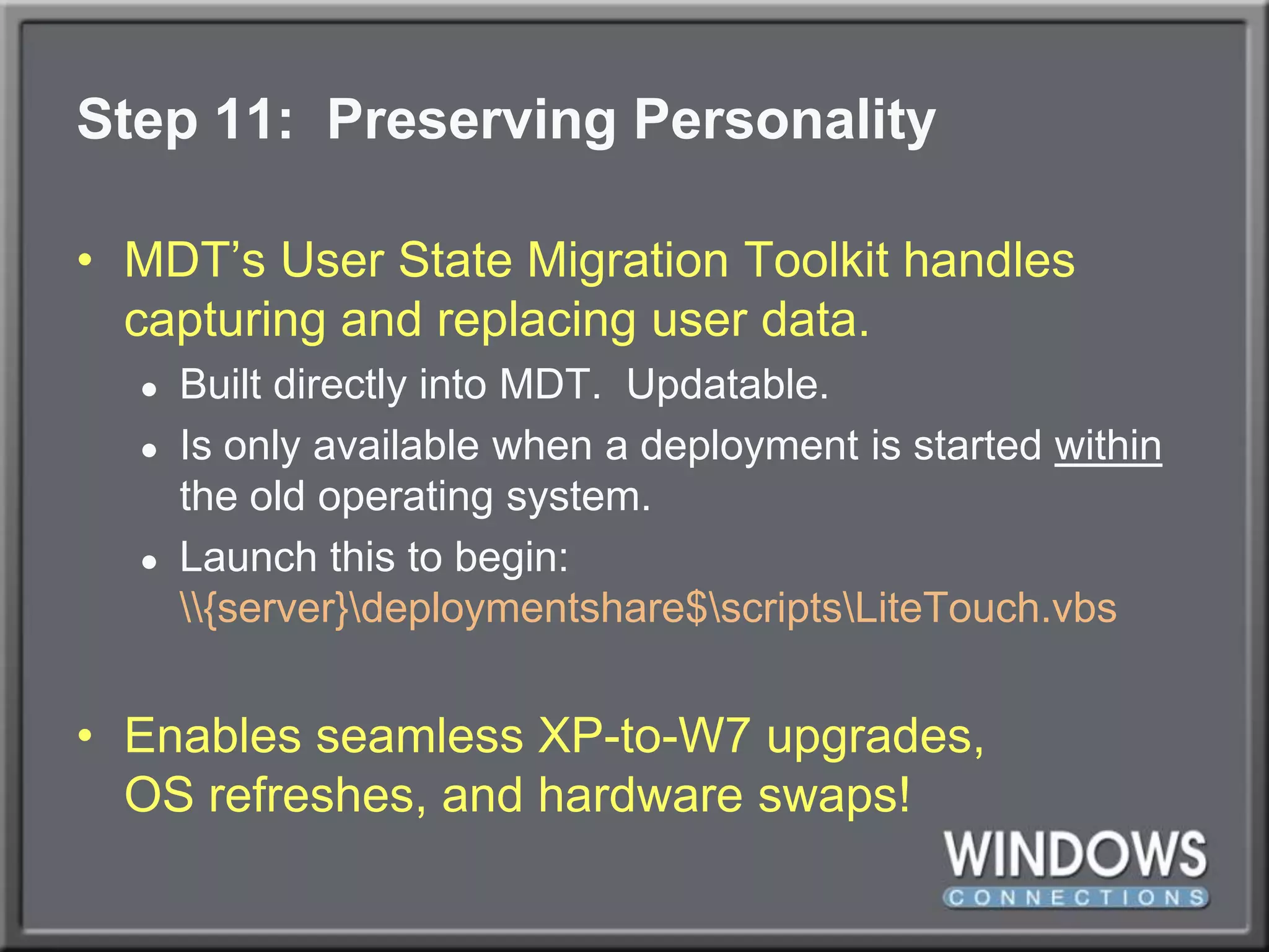 Step 11:  Preserving PersonalityMDT’s User State Migration Toolkit handles capturing and replacing user data.Built directly into MDT.  Updatable.Is only available when a deployment is started within the old operating system.Launch this to begin:\\{server}\deploymentshare$\scripts\LiteTouch.vbsEnables seamless XP-to-W7 upgrades,OS refreshes, and hardware swaps!