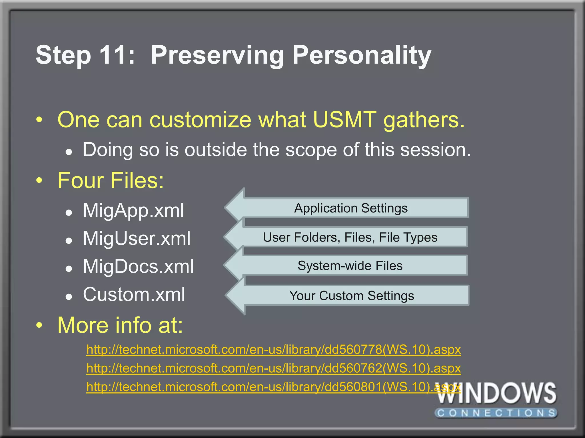 Step 11:  Preserving PersonalityOne can customize what USMT gathers.Doing so is outside the scope of this session.Four Files:MigApp.xmlMigUser.xmlMigDocs.xmlCustom.xmlMore info at:http://technet.microsoft.com/en-us/library/dd560778(WS.10).aspxhttp://technet.microsoft.com/en-us/library/dd560762(WS.10).aspxhttp://technet.microsoft.com/en-us/library/dd560801(WS.10).aspxApplication SettingsUser Folders, Files, File TypesSystem-wide FilesYour Custom Settings