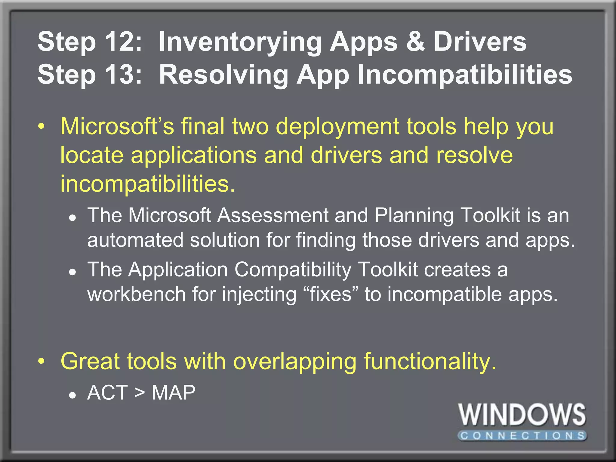 Step 12:  Inventorying Apps & DriversStep 13:  Resolving App IncompatibilitiesMicrosoft’s final two deployment tools help you locate applications and drivers and resolve incompatibilities.The Microsoft Assessment and Planning Toolkit is an automated solution for finding those drivers and apps.The Application Compatibility Toolkit creates a workbench for injecting “fixes” to incompatible apps.Great tools with overlapping functionality.ACT > MAP