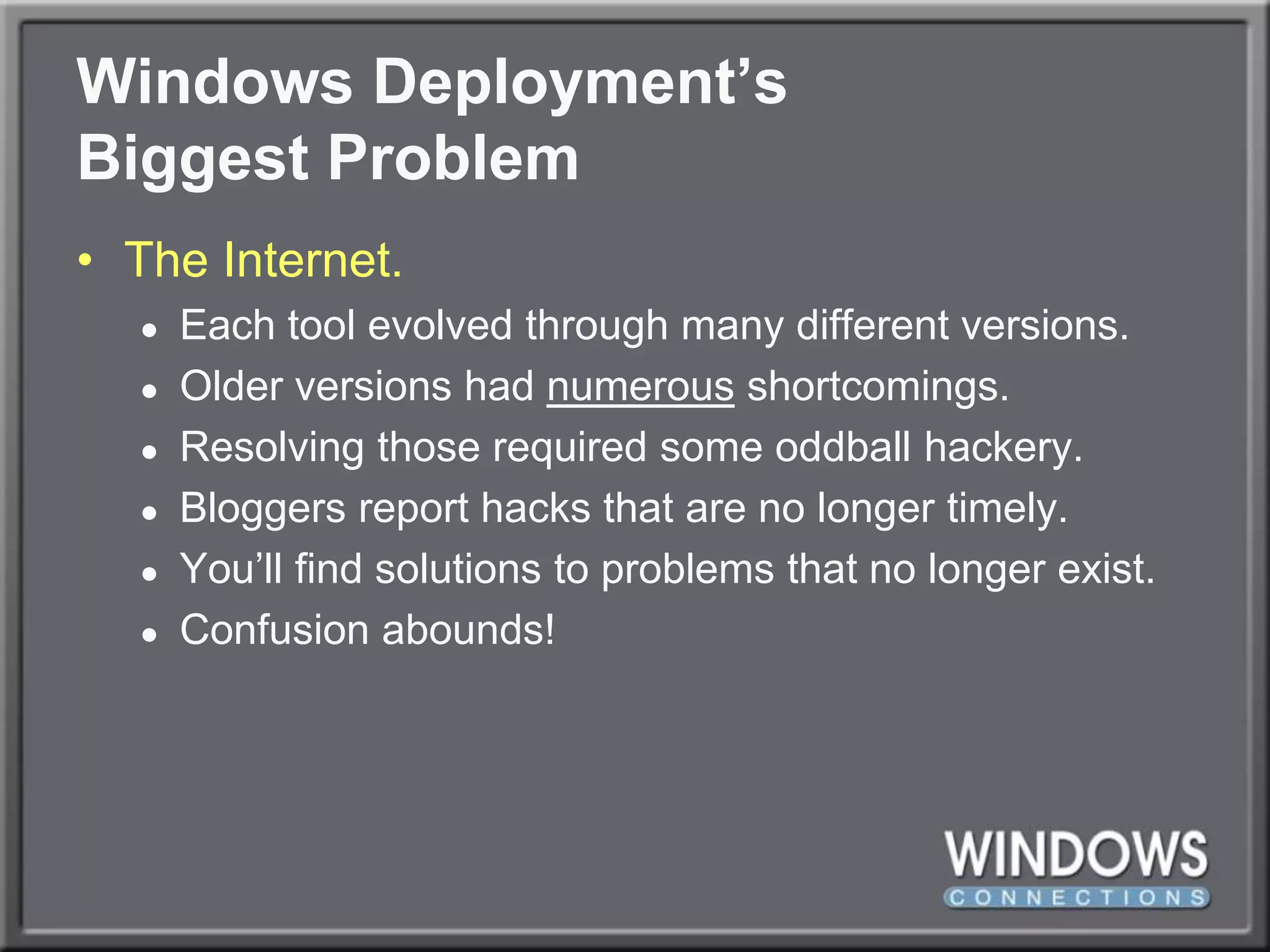 Windows Deployment’sBiggest ProblemThe Internet.Each tool evolved through many different versions.Older versions had numerous shortcomings.Resolving those required some oddball hackery.Bloggers report hacks that are no longer timely.You’ll find solutions to problems that no longer exist.Confusion abounds!