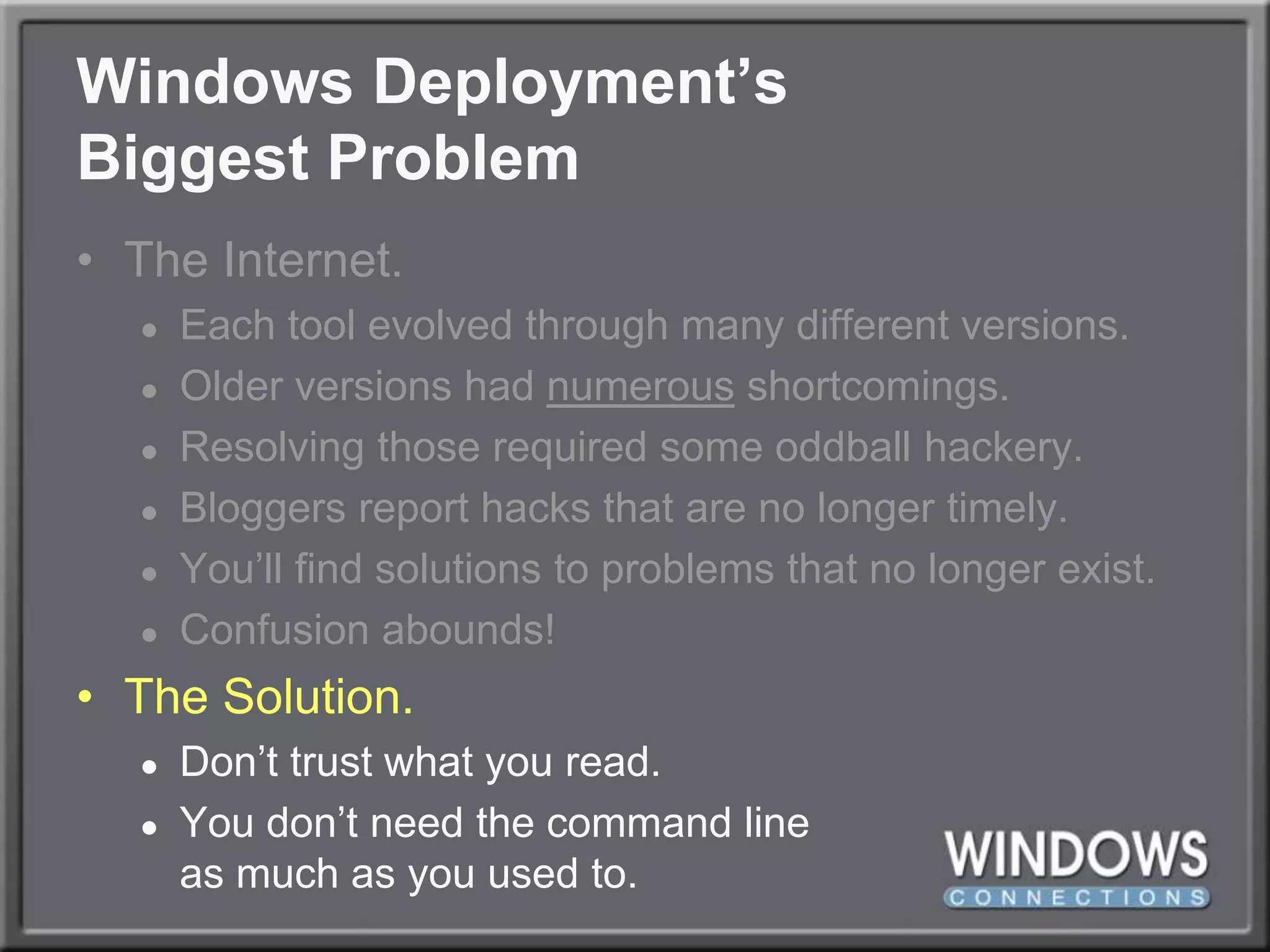 Windows Deployment’sBiggest ProblemThe Internet.Each tool evolved through many different versions.Older versions had numerous shortcomings.Resolving those required some oddball hackery.Bloggers report hacks that are no longer timely.You’ll find solutions to problems that no longer exist.Confusion abounds!The Solution.Don’t trust what you read.You don’t need the command lineas much as you used to.