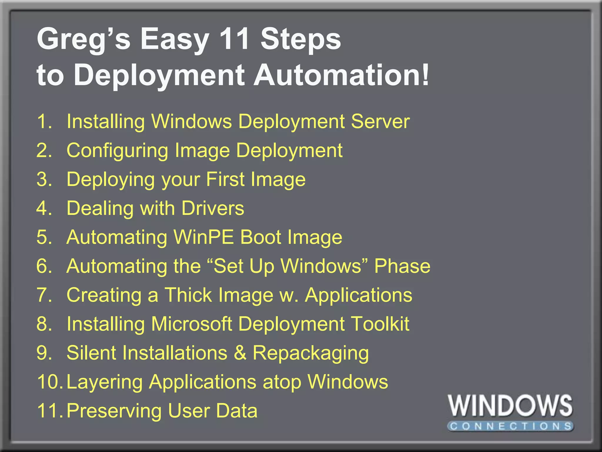 Greg’s Easy 11 Stepsto Deployment Automation!Installing Windows Deployment ServerConfiguring Image DeploymentDeploying your First ImageDealing with DriversAutomating WinPE Boot ImageAutomating the “Set Up Windows” PhaseCreating a Thick Image w. ApplicationsInstalling Microsoft Deployment ToolkitSilent Installations & RepackagingLayering Applications atop WindowsPreserving User Data