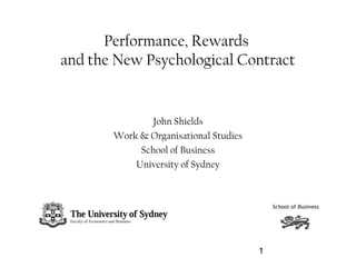 1 
Performance, Rewards 
and the New Psychological Contract 
John Shields 
Work & Organisational Studies 
School of Business 
University of Sydney 
 