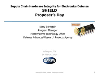 Approved for Public Release, Distribution Unlimited
Supply Chain Hardware Integrity for Electronics Defense
SHIELD
Proposer’s Day
Arlington, VA
14 March, 2014
1
Kerry Bernstein
Program Manager
Microsystems Technology Office
Defense Advanced Research Projects Agency
 