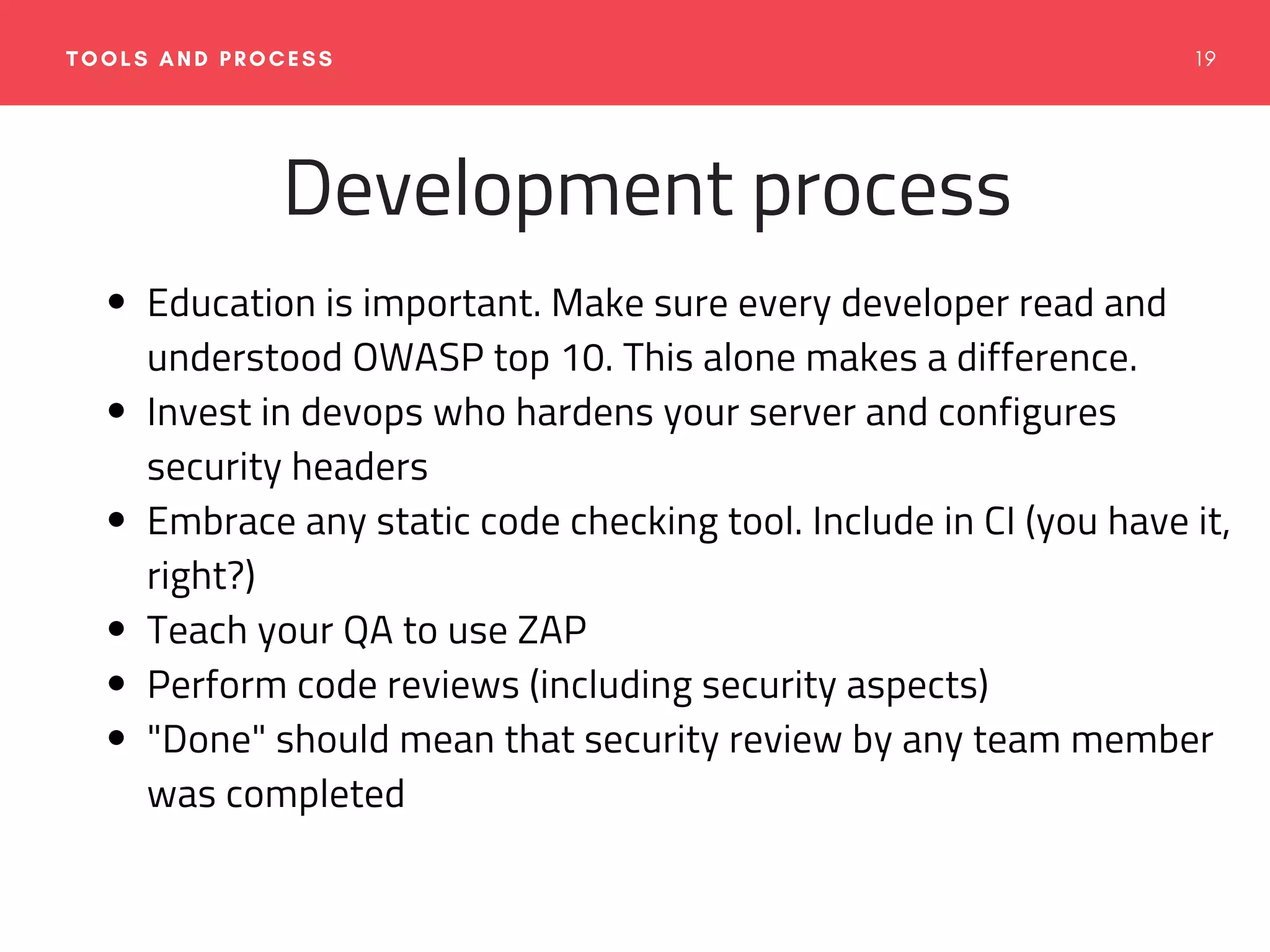1 9TOOLS AND PROCESS
Development process
Education is important. Make sure every developer read and
understood OWASP top 10. This alone makes a difference.
Invest in devops who hardens your server and configures
security headers
Embrace any static code checking tool. Include in CI (you have it,
right?)
Teach your QA to use ZAP
Perform code reviews (including security aspects)
"Done" should mean that security review by any team member
was completed
 