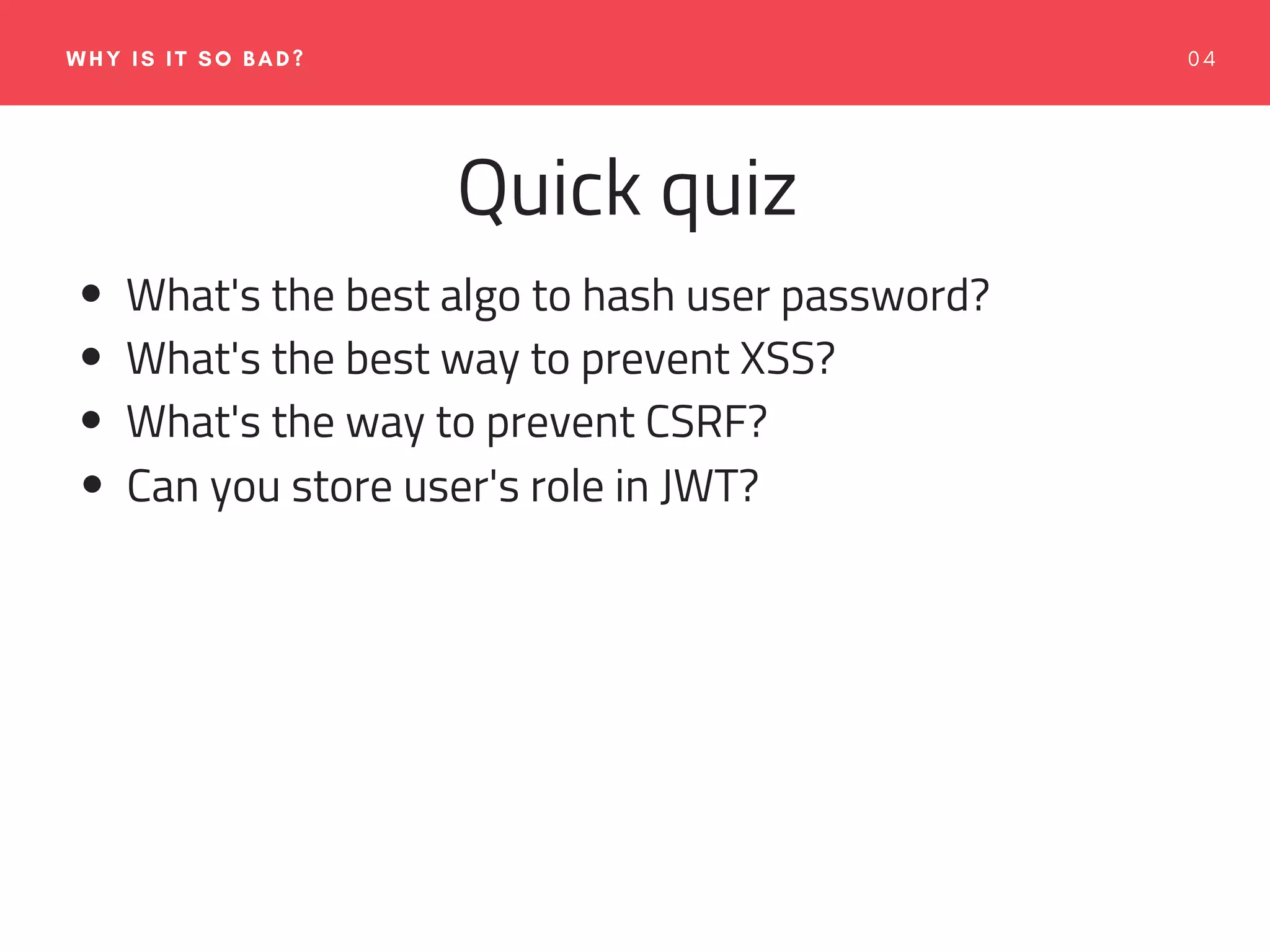0 4WHY IS IT SO BAD?
Quick quiz
What's the best algo to hash user password?
What's the best way to prevent XSS?
What's the way to prevent CSRF?
Can you store user's role in JWT?
 