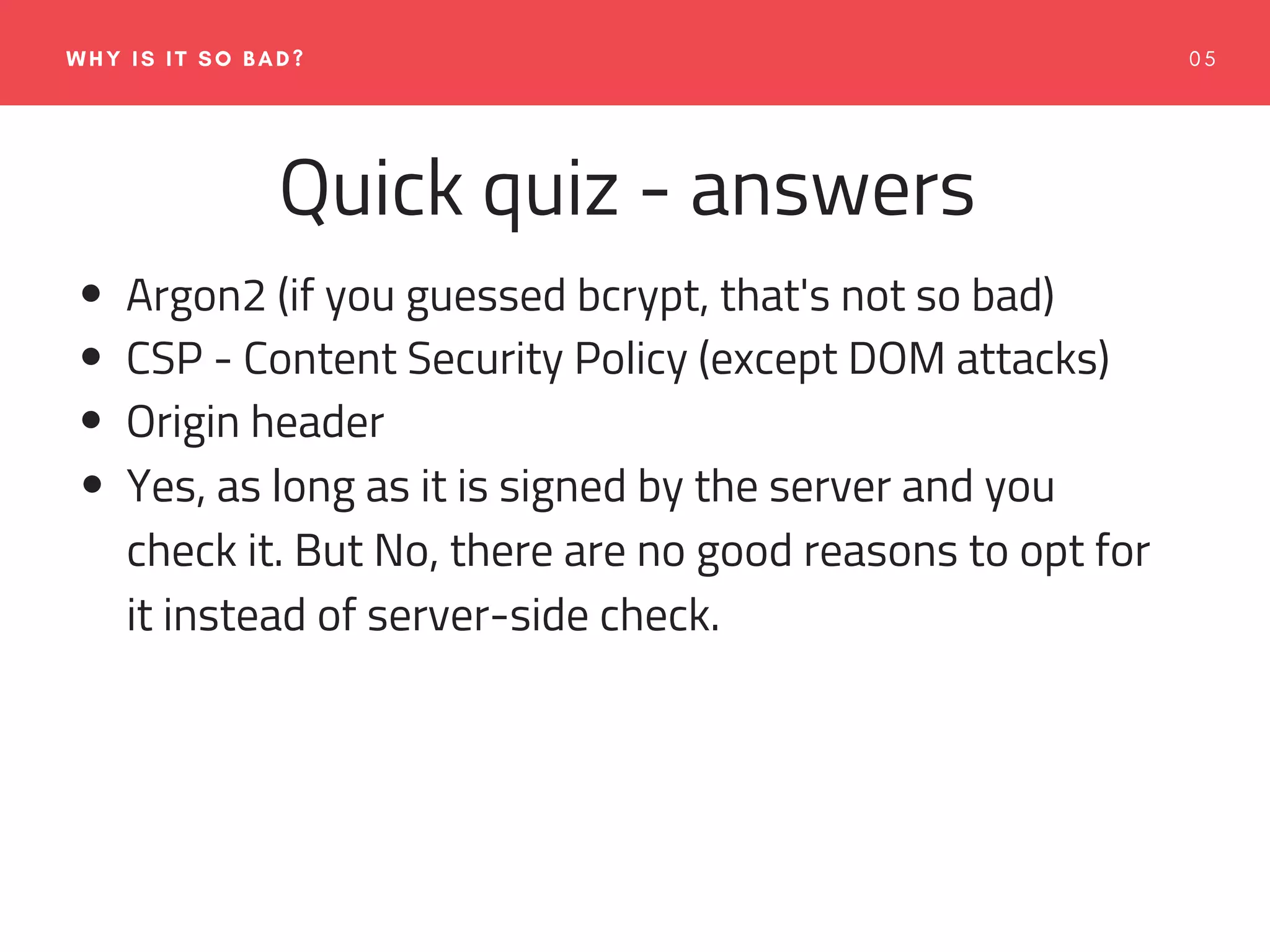 0 5WHY IS IT SO BAD?
Quick quiz - answers
Argon2 (if you guessed bcrypt, that's not so bad)
CSP - Content Security Policy (except DOM attacks)
Origin header
Yes, as long as it is signed by the server and you
check it. But No, there are no good reasons to opt for
it instead of server-side check.
 