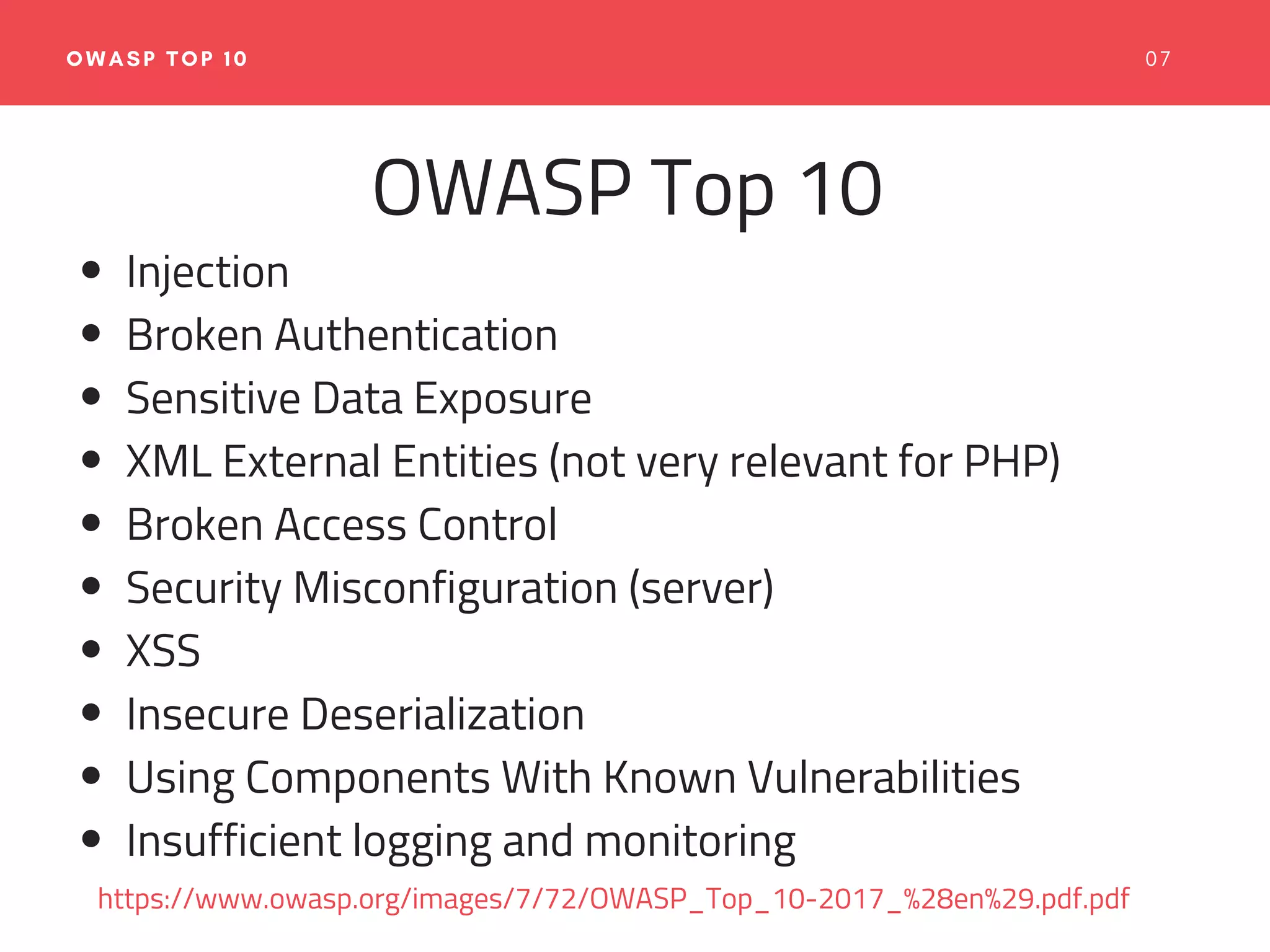 0 7OWASP TOP 10
OWASP Top 10
Injection
Broken Authentication
Sensitive Data Exposure
XML External Entities (not very relevant for PHP)
Broken Access Control
Security Misconfiguration (server)
XSS
Insecure Deserialization
Using Components With Known Vulnerabilities
Insufficient logging and monitoring
https://www.owasp.org/images/7/72/OWASP_Top_10-2017_%28en%29.pdf.pdf
 