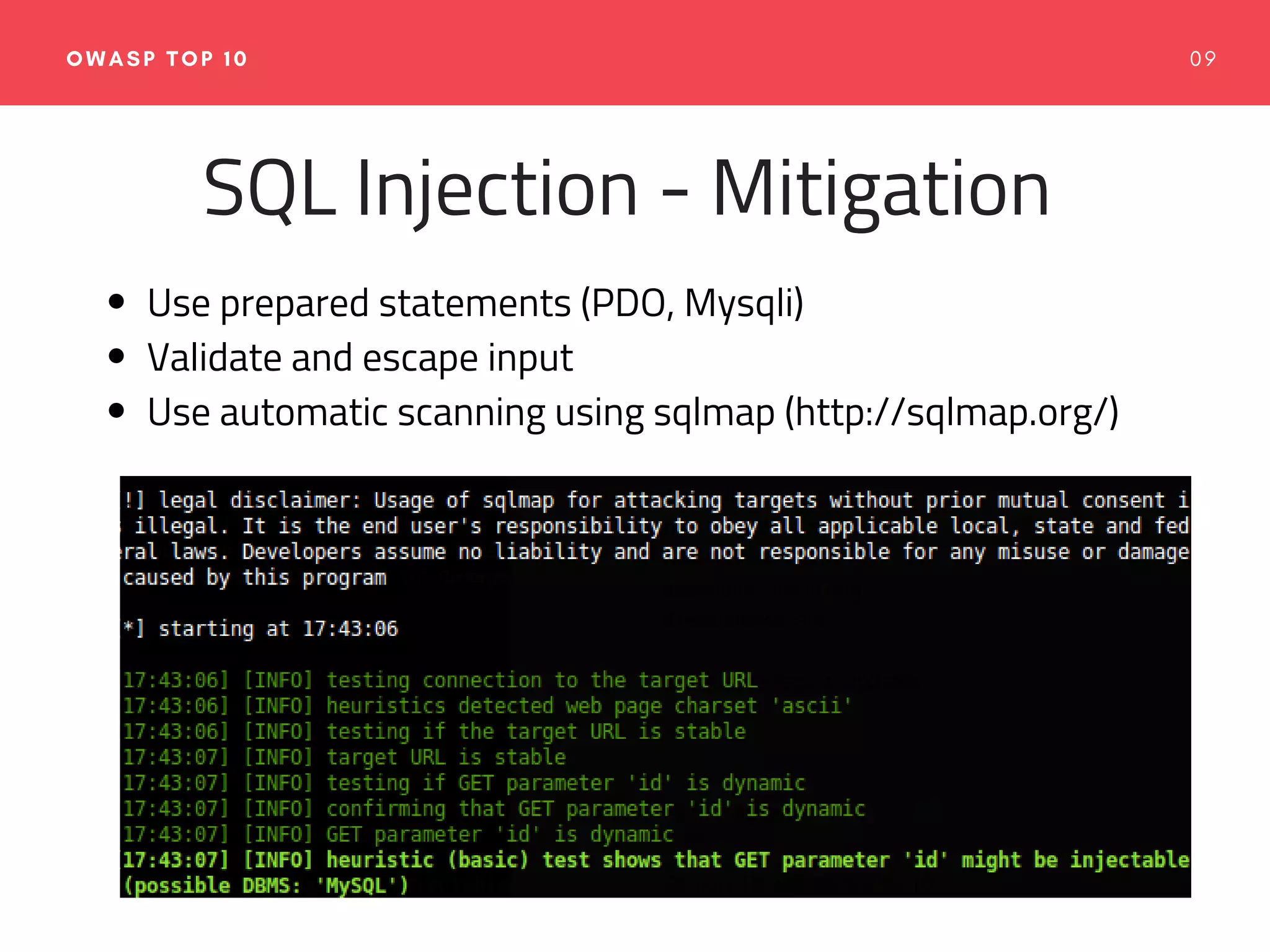 0 9OWASP TOP 10
SQL Injection - Mitigation
Use prepared statements (PDO, Mysqli)
Validate and escape input
Use automatic scanning using sqlmap (http://sqlmap.org/)
 