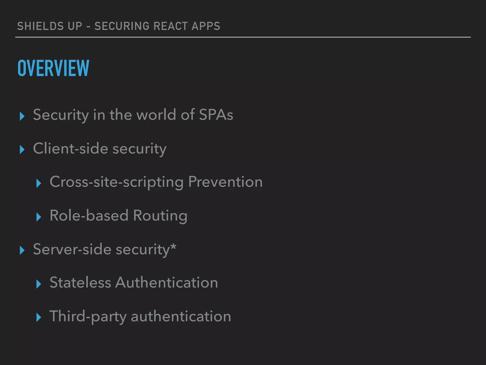 SHIELDS UP - SECURING REACT APPS
OVERVIEW
▸ Security in the world of SPAs
▸ Client-side security
▸ Cross-site-scripting Prevention
▸ Role-based Routing
▸ Server-side security*
▸ Stateless Authentication
▸ Third-party authentication
 
