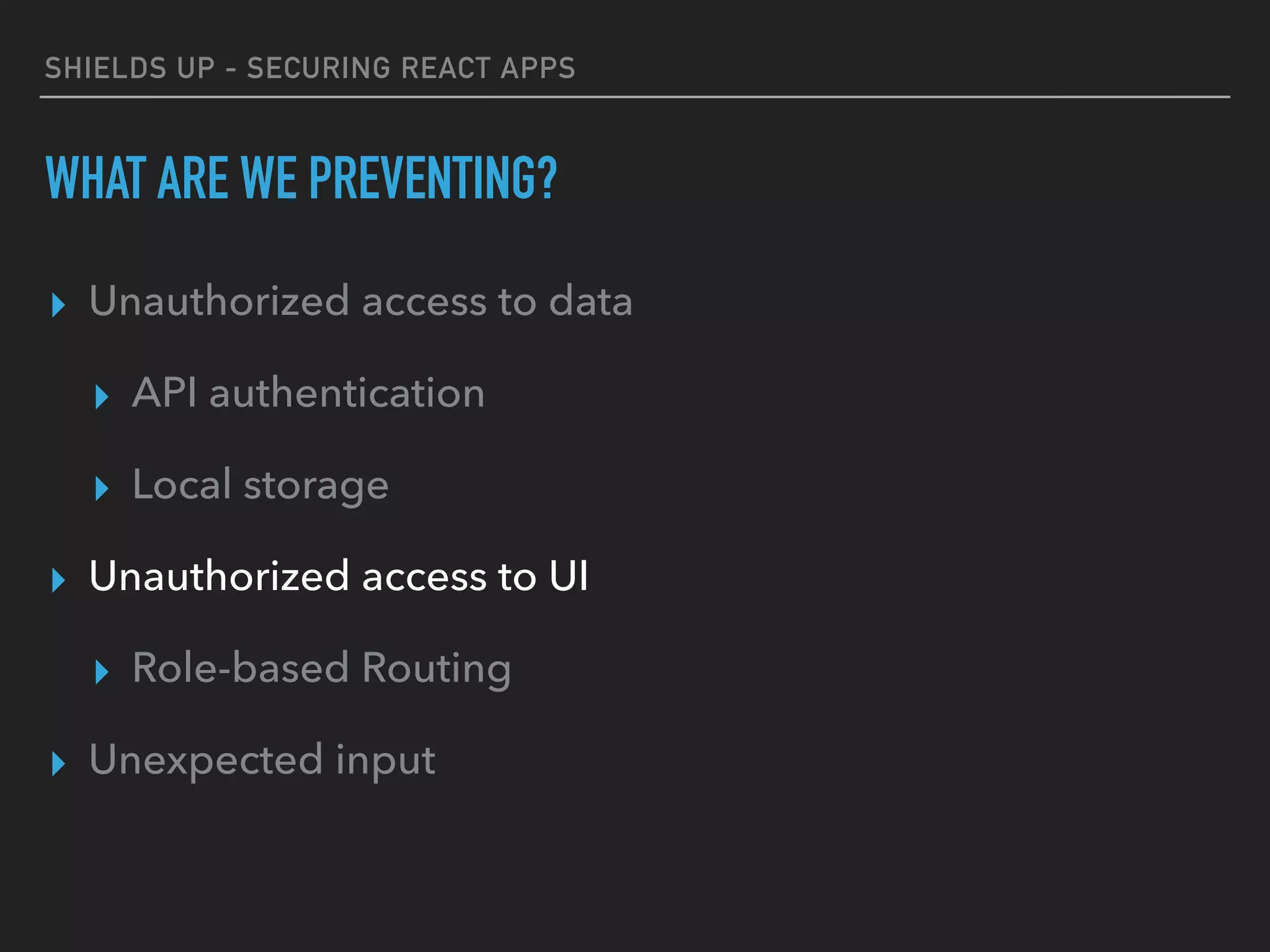 SHIELDS UP - SECURING REACT APPS
WHAT ARE WE PREVENTING?
▸ Unauthorized access to data
▸ API authentication
▸ Local storage
▸ Unauthorized access to UI
▸ Role-based Routing
▸ Unexpected input
 