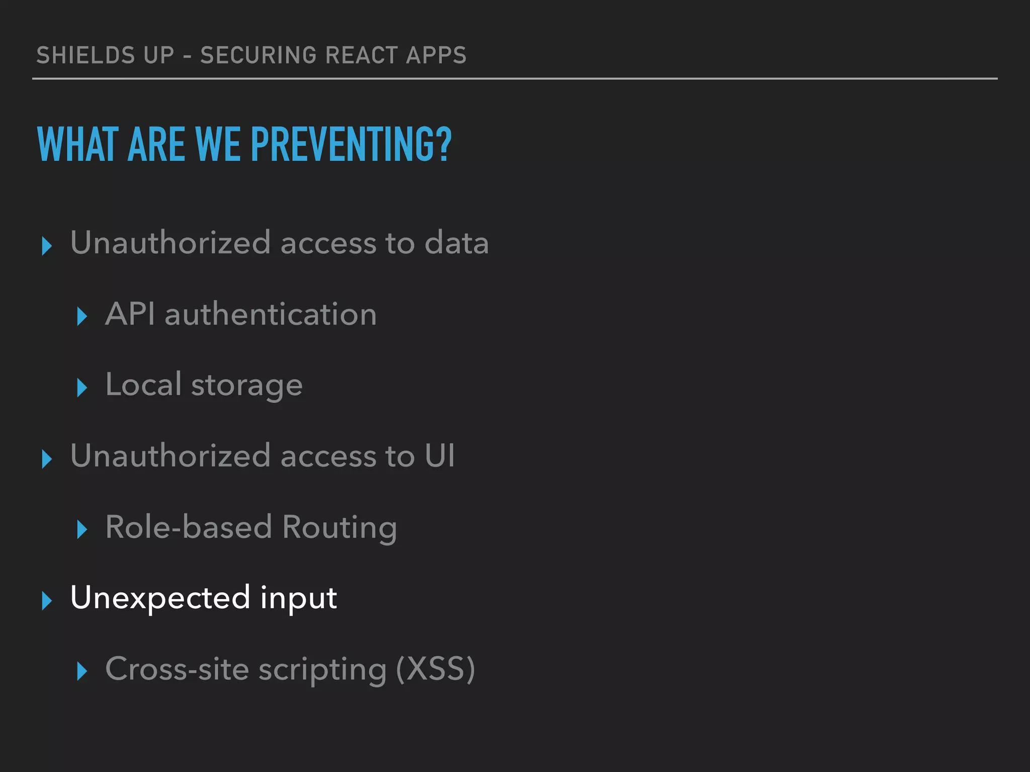 SHIELDS UP - SECURING REACT APPS
WHAT ARE WE PREVENTING?
▸ Unauthorized access to data
▸ API authentication
▸ Local storage
▸ Unauthorized access to UI
▸ Role-based Routing
▸ Unexpected input
▸ Cross-site scripting (XSS)
 