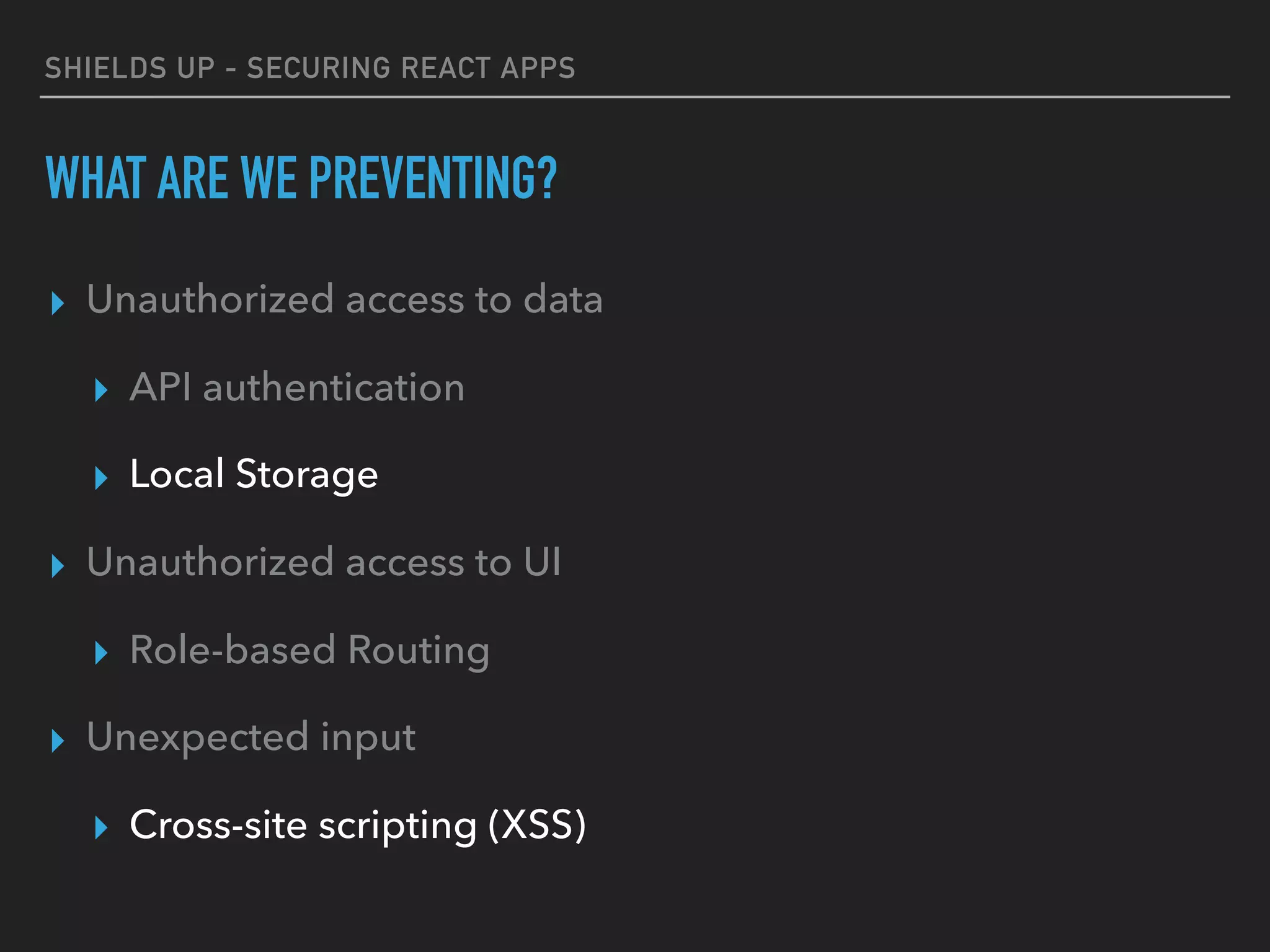 SHIELDS UP - SECURING REACT APPS
WHAT ARE WE PREVENTING?
▸ Unauthorized access to data
▸ API authentication
▸ Local Storage
▸ Unauthorized access to UI
▸ Role-based Routing
▸ Unexpected input
▸ Cross-site scripting (XSS)
 