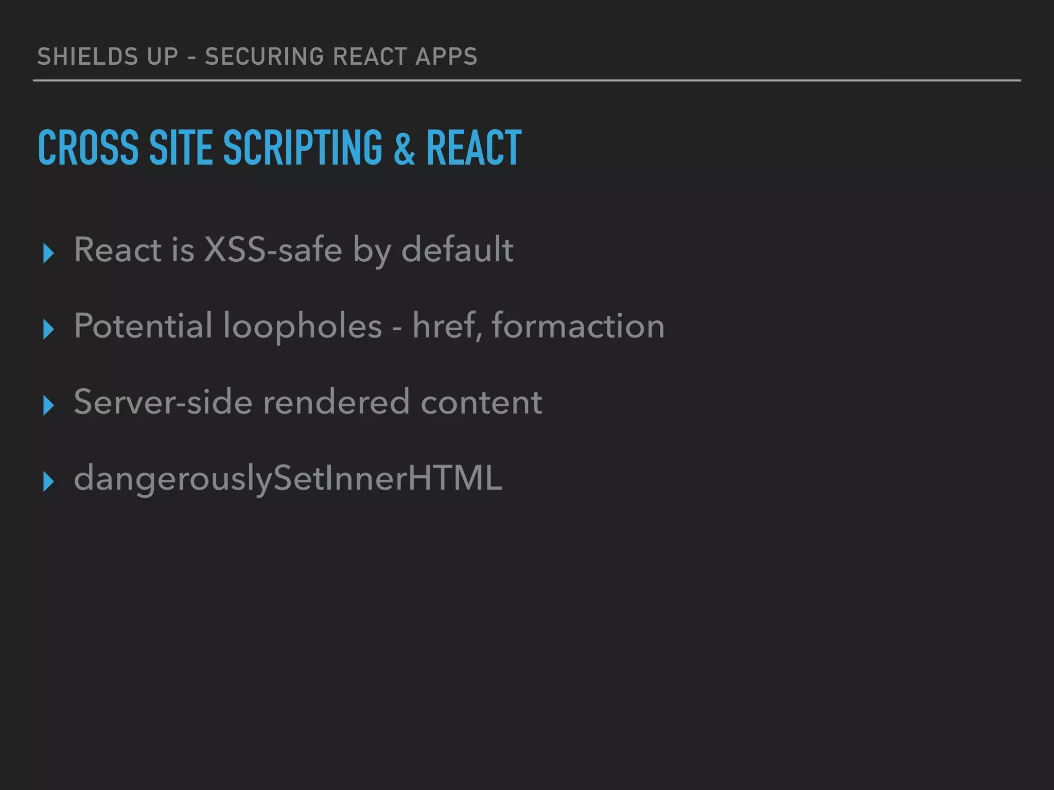SHIELDS UP - SECURING REACT APPS
CROSS SITE SCRIPTING & REACT
▸ React is XSS-safe by default
▸ Potential loopholes - href, formaction
▸ Server-side rendered content
▸ dangerouslySetInnerHTML
 