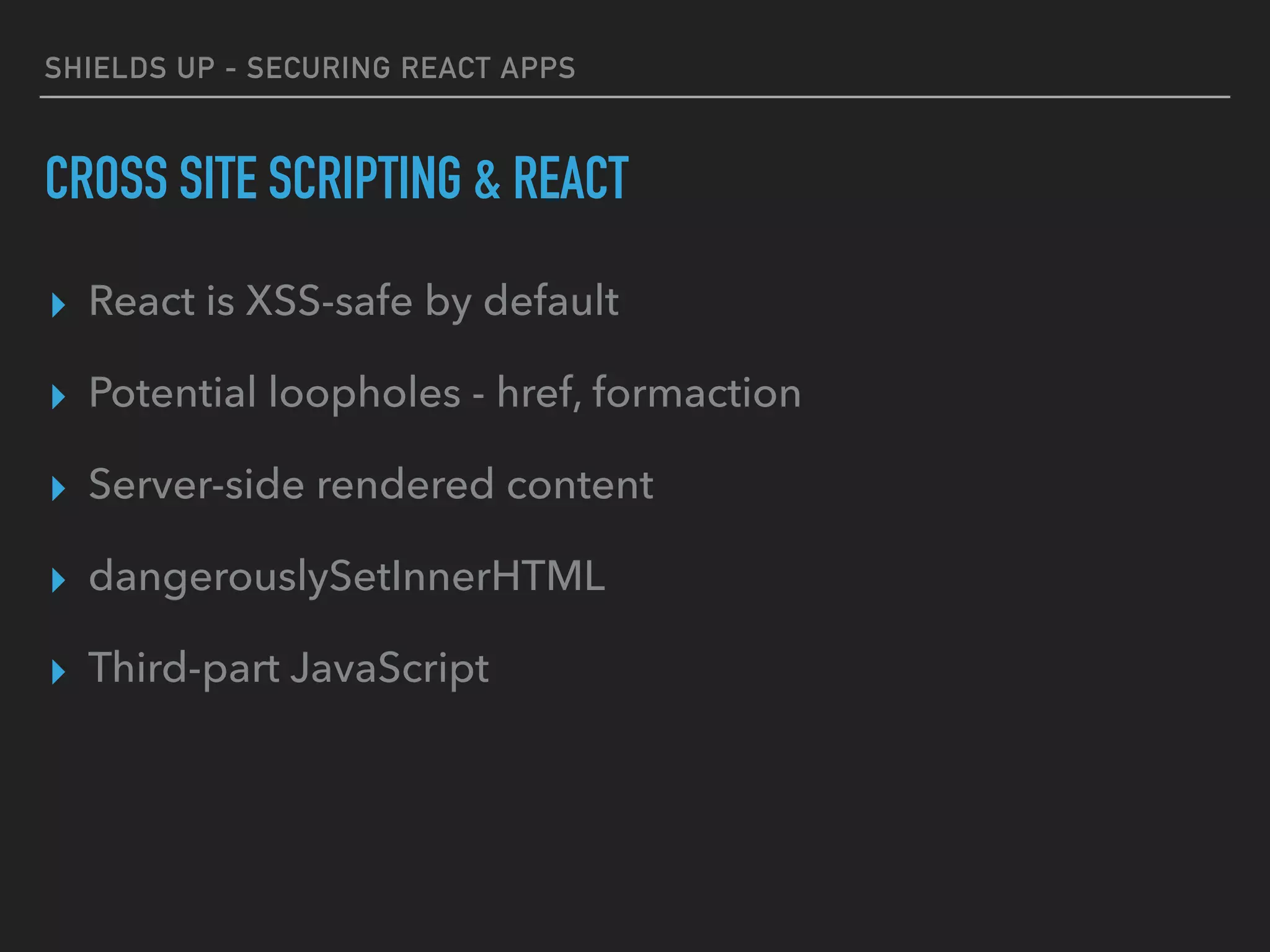 SHIELDS UP - SECURING REACT APPS
CROSS SITE SCRIPTING & REACT
▸ React is XSS-safe by default
▸ Potential loopholes - href, formaction
▸ Server-side rendered content
▸ dangerouslySetInnerHTML
▸ Third-part JavaScript
 