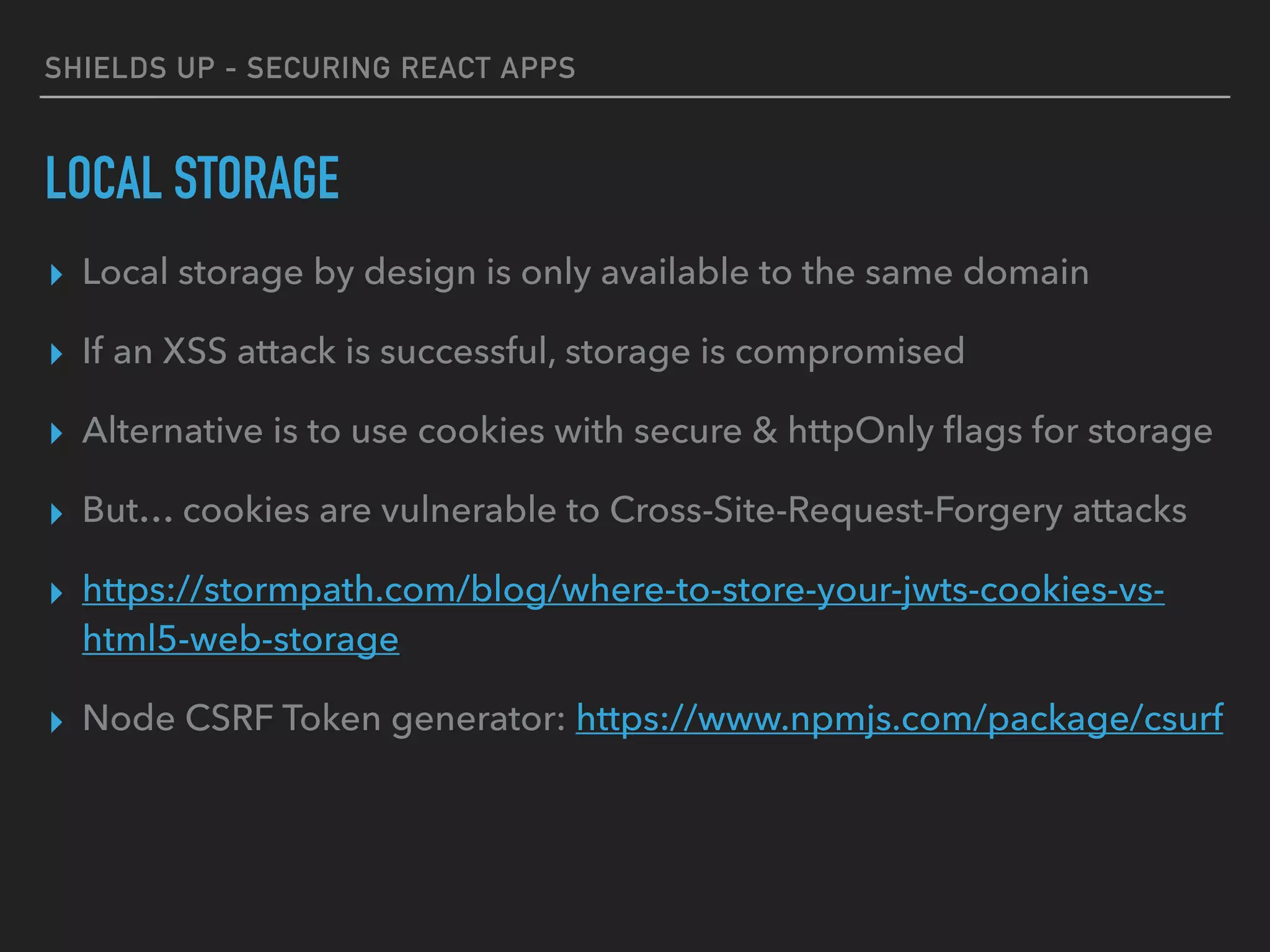SHIELDS UP - SECURING REACT APPS
LOCAL STORAGE
▸ Local storage by design is only available to the same domain
▸ If an XSS attack is successful, storage is compromised
▸ Alternative is to use cookies with secure & httpOnly ﬂags for storage
▸ But… cookies are vulnerable to Cross-Site-Request-Forgery attacks
▸ https://stormpath.com/blog/where-to-store-your-jwts-cookies-vs-
html5-web-storage
▸ Node CSRF Token generator: https://www.npmjs.com/package/csurf
 