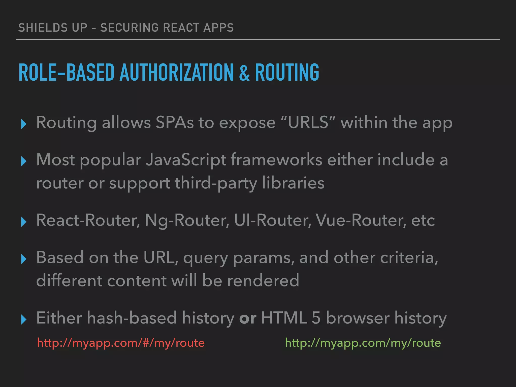 SHIELDS UP - SECURING REACT APPS
ROLE-BASED AUTHORIZATION & ROUTING
▸ Routing allows SPAs to expose “URLS” within the app
▸ Most popular JavaScript frameworks either include a
router or support third-party libraries
▸ React-Router, Ng-Router, UI-Router, Vue-Router, etc
▸ Based on the URL, query params, and other criteria,
different content will be rendered
▸ Either hash-based history or HTML 5 browser history
http://myapp.com/#/my/route http://myapp.com/my/route
 