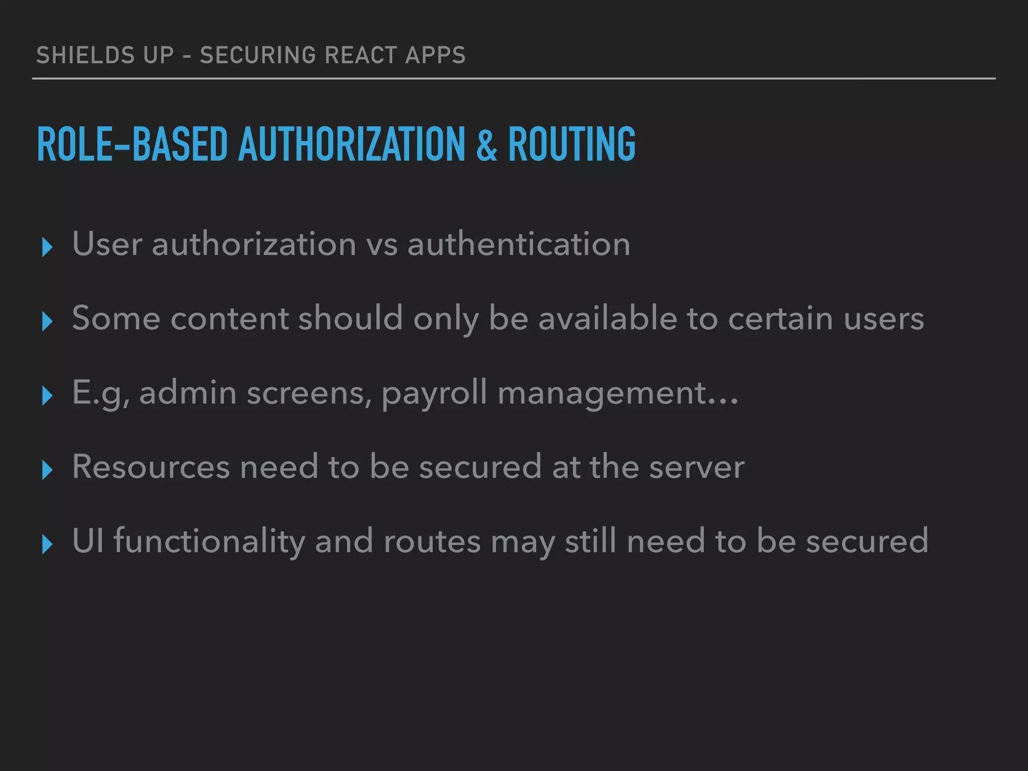 SHIELDS UP - SECURING REACT APPS
ROLE-BASED AUTHORIZATION & ROUTING
▸ User authorization vs authentication
▸ Some content should only be available to certain users
▸ E.g, admin screens, payroll management…
▸ Resources need to be secured at the server
▸ UI functionality and routes may still need to be secured
 