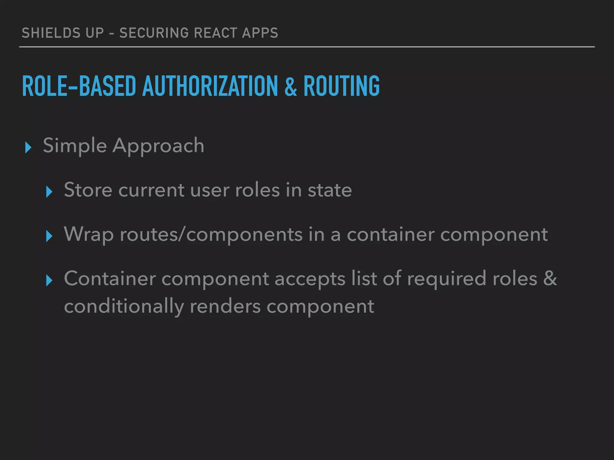 SHIELDS UP - SECURING REACT APPS
ROLE-BASED AUTHORIZATION & ROUTING
▸ Simple Approach
▸ Store current user roles in state
▸ Wrap routes/components in a container component
▸ Container component accepts list of required roles &
conditionally renders component
 