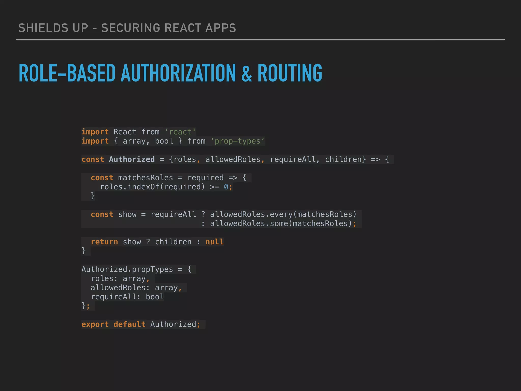 SHIELDS UP - SECURING REACT APPS
ROLE-BASED AUTHORIZATION & ROUTING
import React from ‘react'
import { array, bool } from ‘prop-types‘
const Authorized = {roles, allowedRoles, requireAll, children} => {
const matchesRoles = required => {
roles.indexOf(required) >= 0;
}
const show = requireAll ? allowedRoles.every(matchesRoles)
: allowedRoles.some(matchesRoles);
return show ? children : null
}
Authorized.propTypes = {
roles: array,
allowedRoles: array,
requireAll: bool
};
export default Authorized;
 