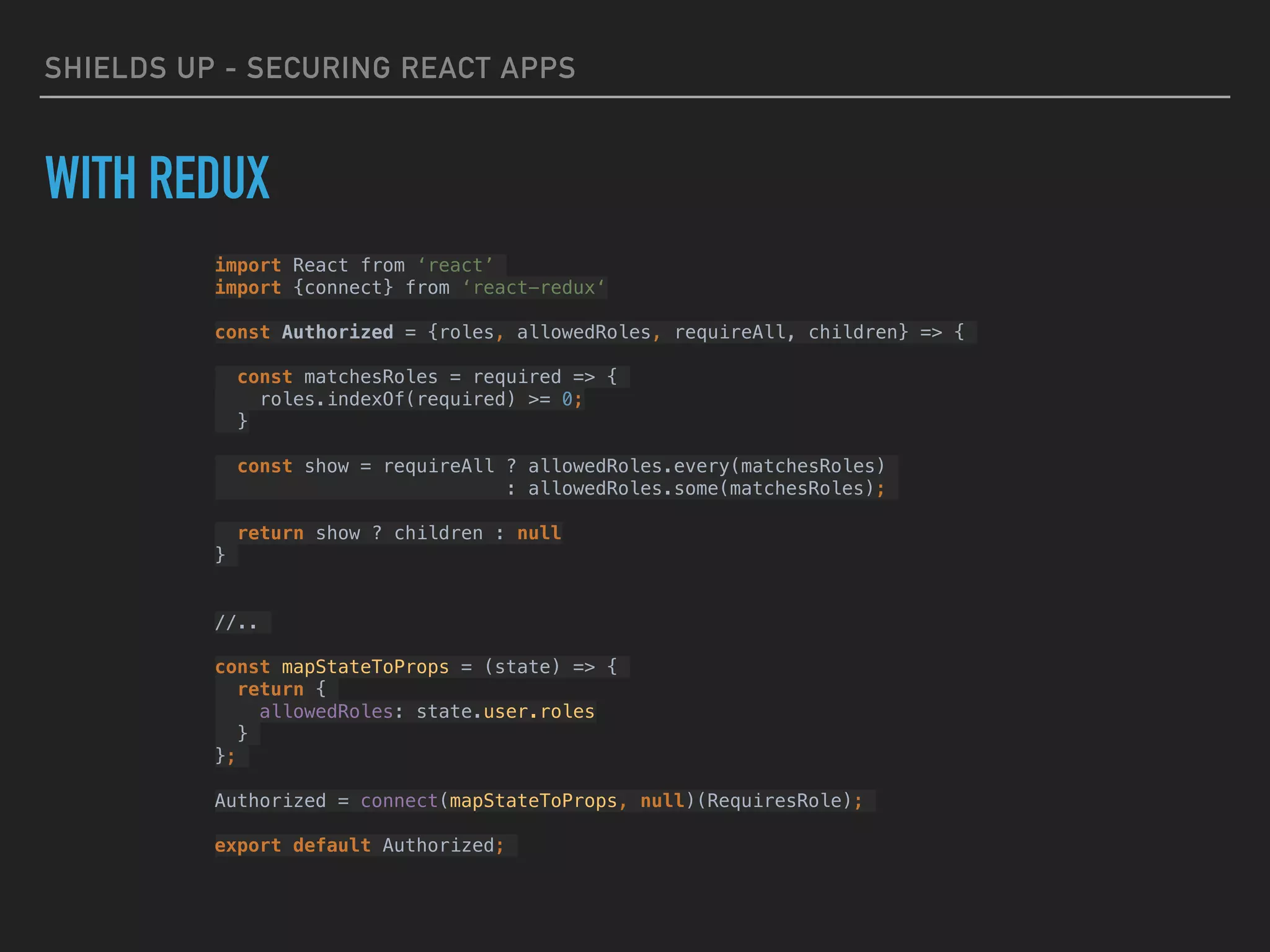 SHIELDS UP - SECURING REACT APPS
WITH REDUX
import React from ‘react’
import {connect} from ‘react-redux‘
const Authorized = {roles, allowedRoles, requireAll, children} => {
const matchesRoles = required => {
roles.indexOf(required) >= 0;
}
const show = requireAll ? allowedRoles.every(matchesRoles)
: allowedRoles.some(matchesRoles);
return show ? children : null
}
//..
const mapStateToProps = (state) => {
return {
allowedRoles: state.user.roles
}
};
Authorized = connect(mapStateToProps, null)(RequiresRole);
export default Authorized;
 