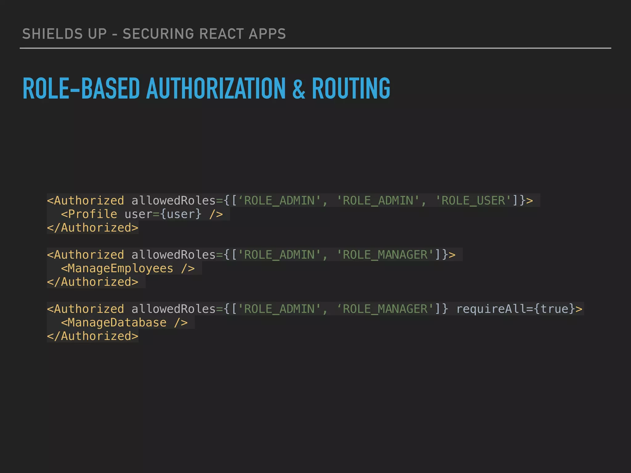 SHIELDS UP - SECURING REACT APPS
ROLE-BASED AUTHORIZATION & ROUTING
<Authorized allowedRoles={[‘ROLE_ADMIN', 'ROLE_ADMIN', 'ROLE_USER']}>
<Profile user={user} />
</Authorized>
<Authorized allowedRoles={['ROLE_ADMIN', 'ROLE_MANAGER']}>
<ManageEmployees />
</Authorized>
<Authorized allowedRoles={['ROLE_ADMIN', ‘ROLE_MANAGER']} requireAll={true}>
<ManageDatabase />
</Authorized>
 