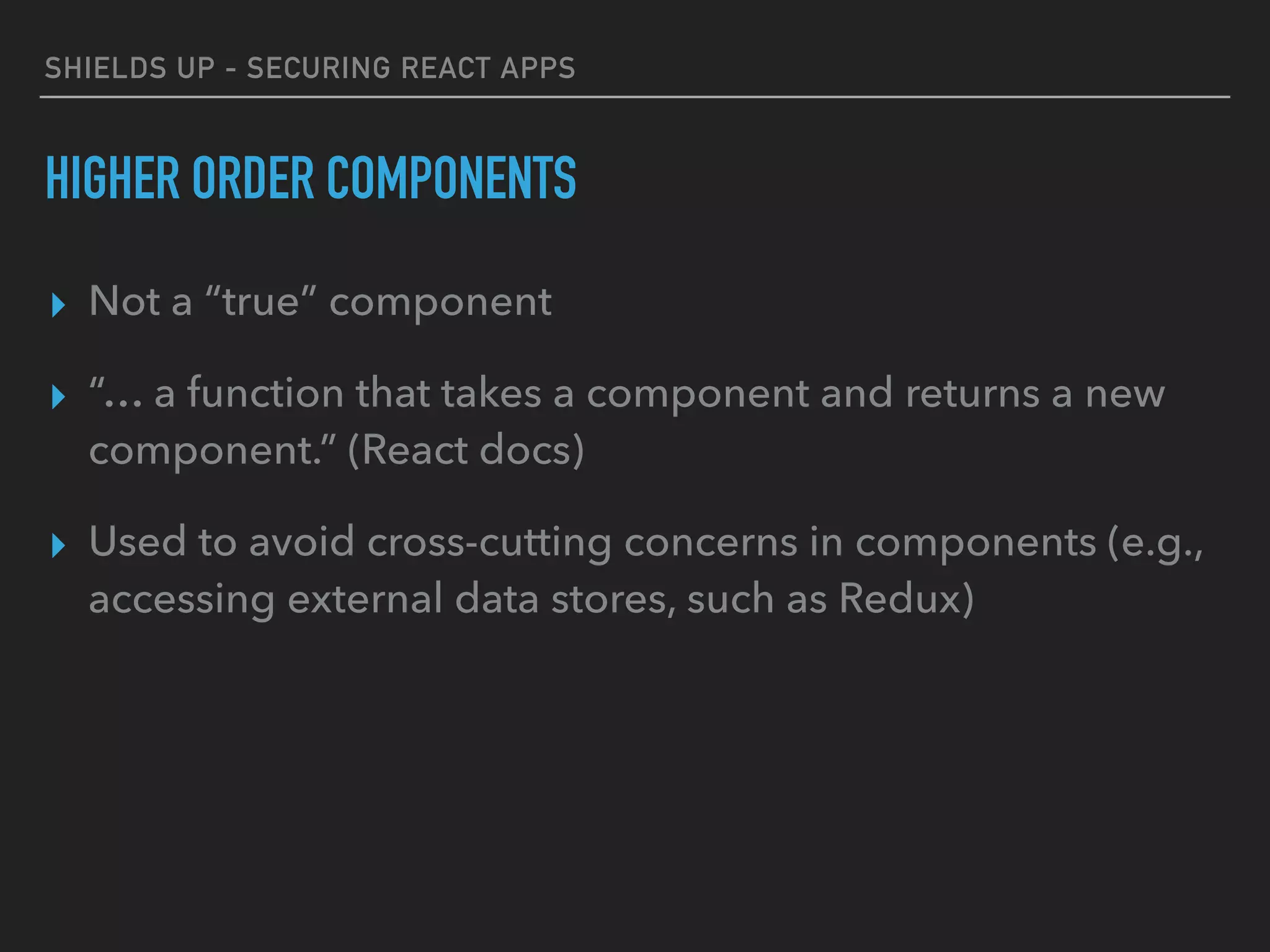 SHIELDS UP - SECURING REACT APPS
HIGHER ORDER COMPONENTS
▸ Not a “true” component
▸ “… a function that takes a component and returns a new
component.” (React docs)
▸ Used to avoid cross-cutting concerns in components (e.g.,
accessing external data stores, such as Redux)
 