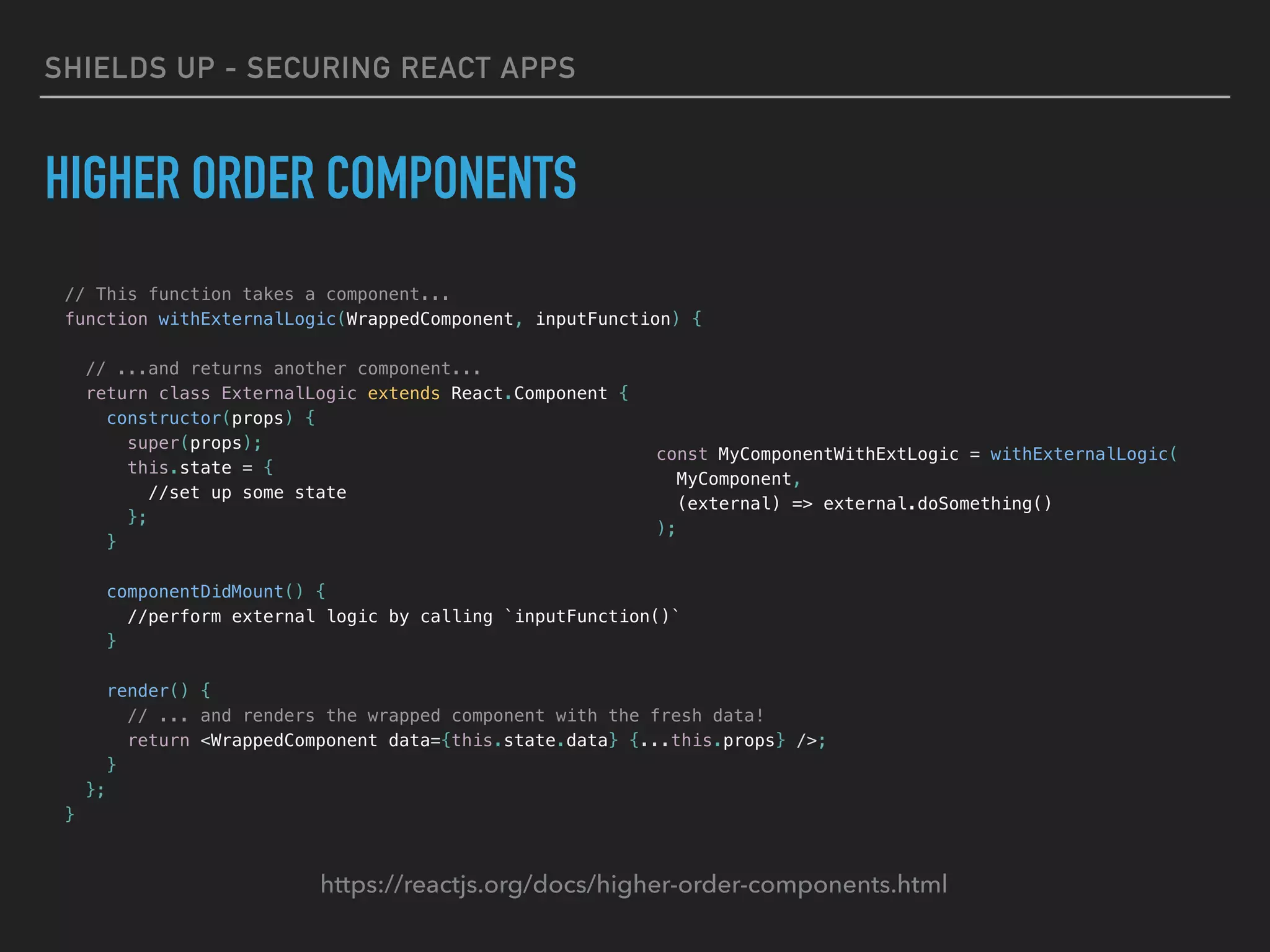 SHIELDS UP - SECURING REACT APPS
HIGHER ORDER COMPONENTS
// This function takes a component...
function withExternalLogic(WrappedComponent, inputFunction) {
// ...and returns another component...
return class ExternalLogic extends React.Component {
constructor(props) {
super(props);
this.state = {
//set up some state
};
}
componentDidMount() {
//perform external logic by calling `inputFunction()`
}
render() {
// ... and renders the wrapped component with the fresh data!
return <WrappedComponent data={this.state.data} {...this.props} />;
}
};
}
const MyComponentWithExtLogic = withExternalLogic(
MyComponent,
(external) => external.doSomething()
);
https://reactjs.org/docs/higher-order-components.html
 