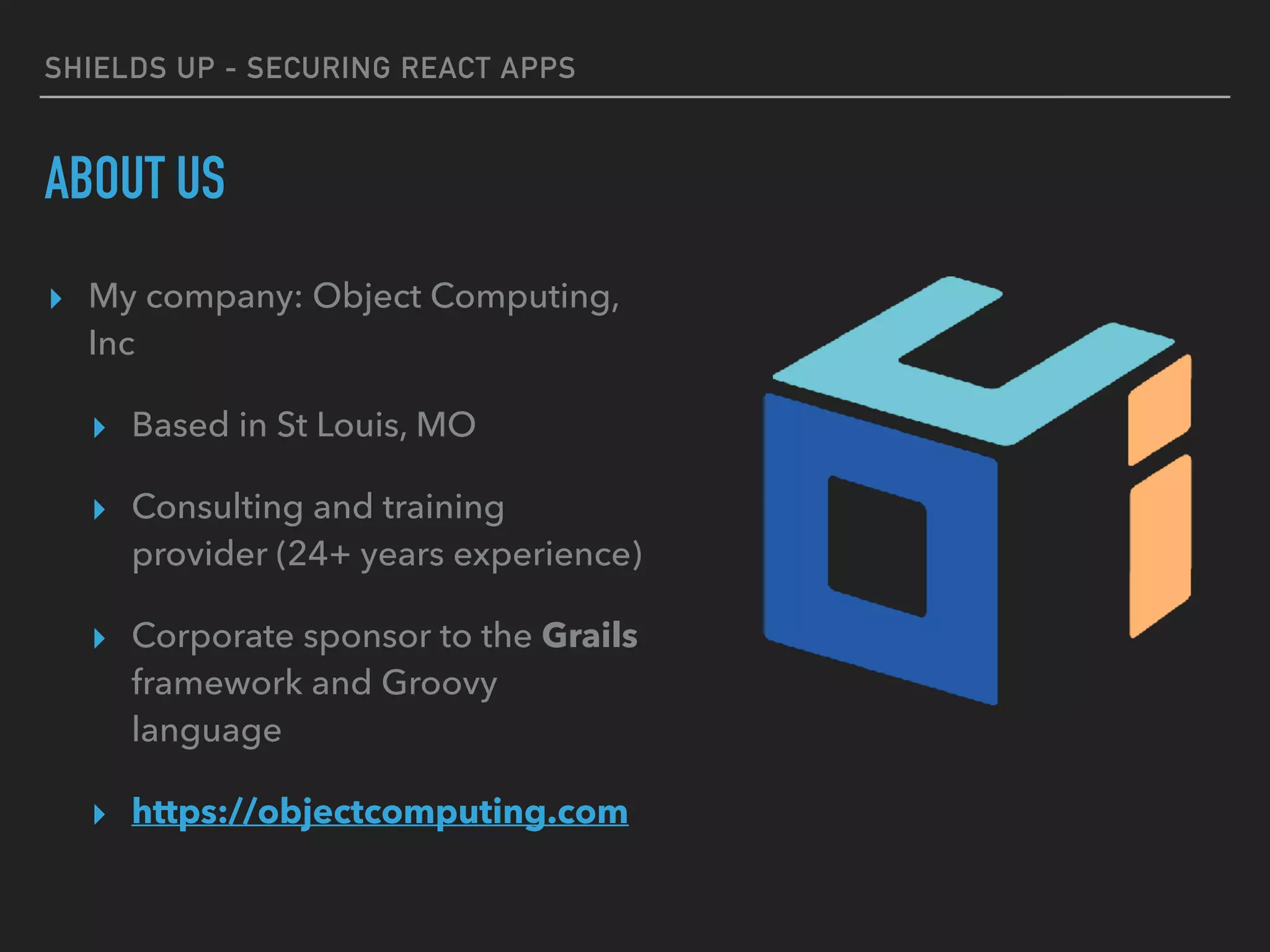 SHIELDS UP - SECURING REACT APPS
ABOUT US
▸ My company: Object Computing,
Inc
▸ Based in St Louis, MO
▸ Consulting and training
provider (24+ years experience)
▸ Corporate sponsor to the Grails
framework and Groovy
language
▸ https://objectcomputing.com
 