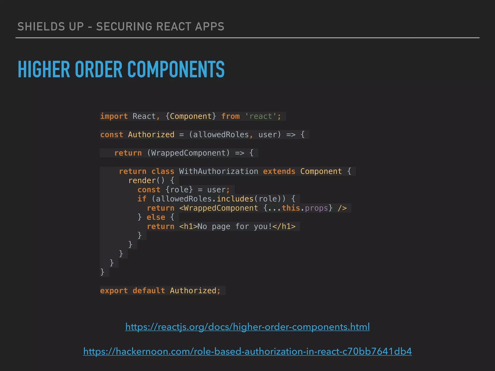 SHIELDS UP - SECURING REACT APPS
HIGHER ORDER COMPONENTS
https://reactjs.org/docs/higher-order-components.html
https://hackernoon.com/role-based-authorization-in-react-c70bb7641db4
import React, {Component} from 'react';
const Authorized = (allowedRoles, user) => {
return (WrappedComponent) => {
return class WithAuthorization extends Component {
render() {
const {role} = user;
if (allowedRoles.includes(role)) {
return <WrappedComponent {...this.props} />
} else {
return <h1>No page for you!</h1>
}
}
}
}
}
export default Authorized;
 
