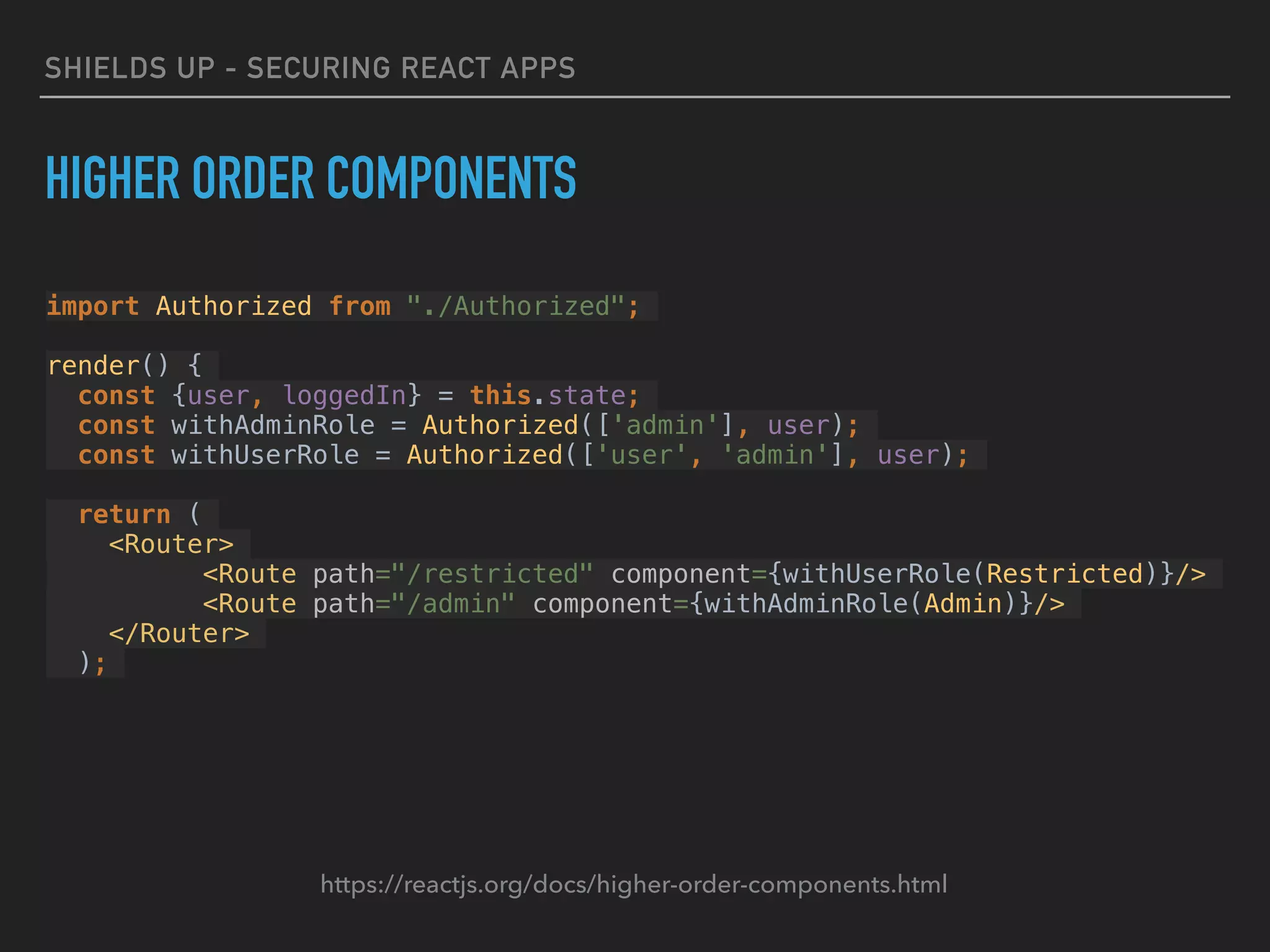 SHIELDS UP - SECURING REACT APPS
HIGHER ORDER COMPONENTS
https://reactjs.org/docs/higher-order-components.html
import Authorized from "./Authorized";
render() {
const {user, loggedIn} = this.state;
const withAdminRole = Authorized(['admin'], user);
const withUserRole = Authorized(['user', 'admin'], user);
return (
<Router>
<Route path="/restricted" component={withUserRole(Restricted)}/>
<Route path="/admin" component={withAdminRole(Admin)}/>
</Router>
);
 
