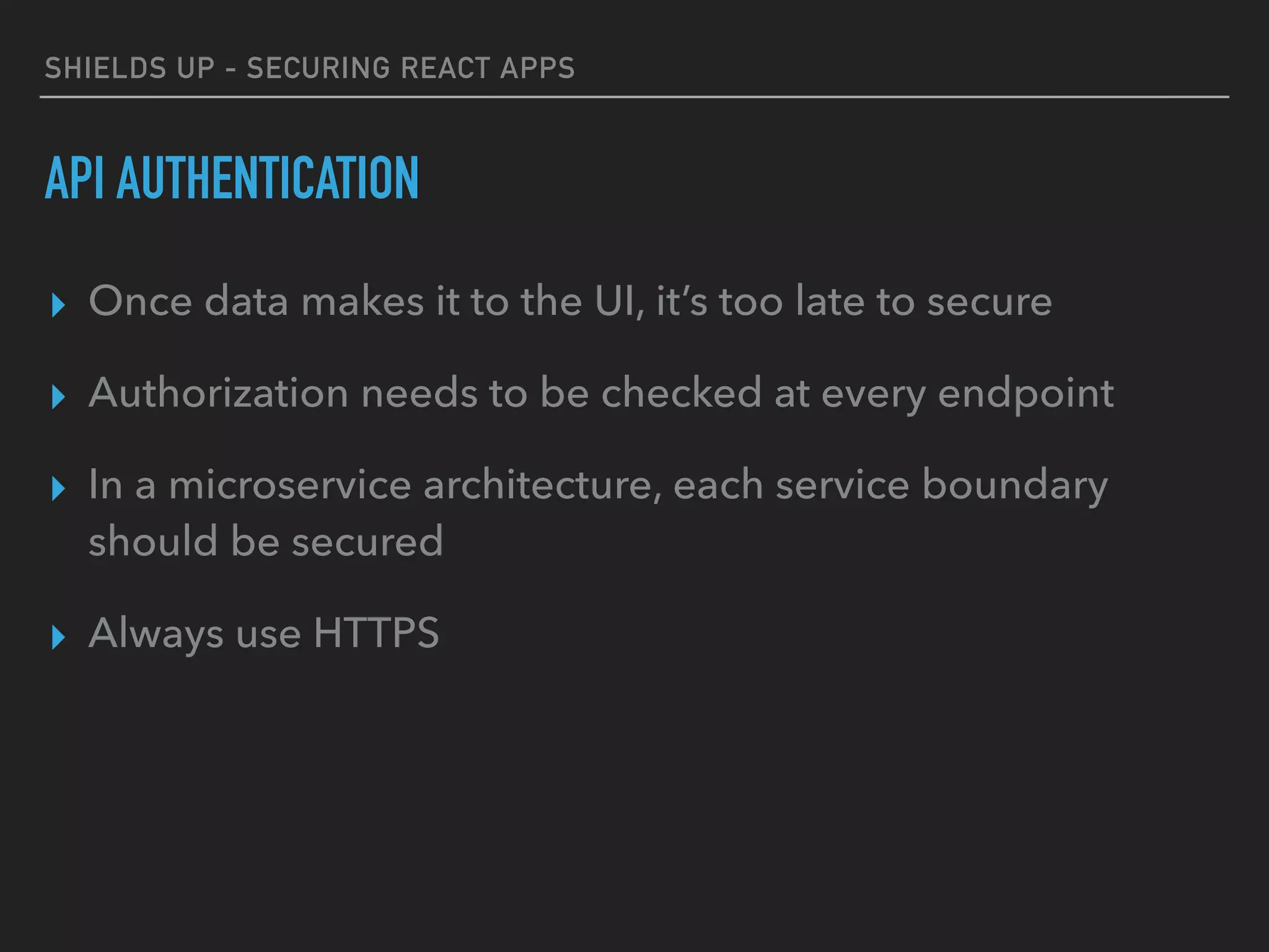 SHIELDS UP - SECURING REACT APPS
API AUTHENTICATION
▸ Once data makes it to the UI, it’s too late to secure
▸ Authorization needs to be checked at every endpoint
▸ In a microservice architecture, each service boundary
should be secured
▸ Always use HTTPS
 