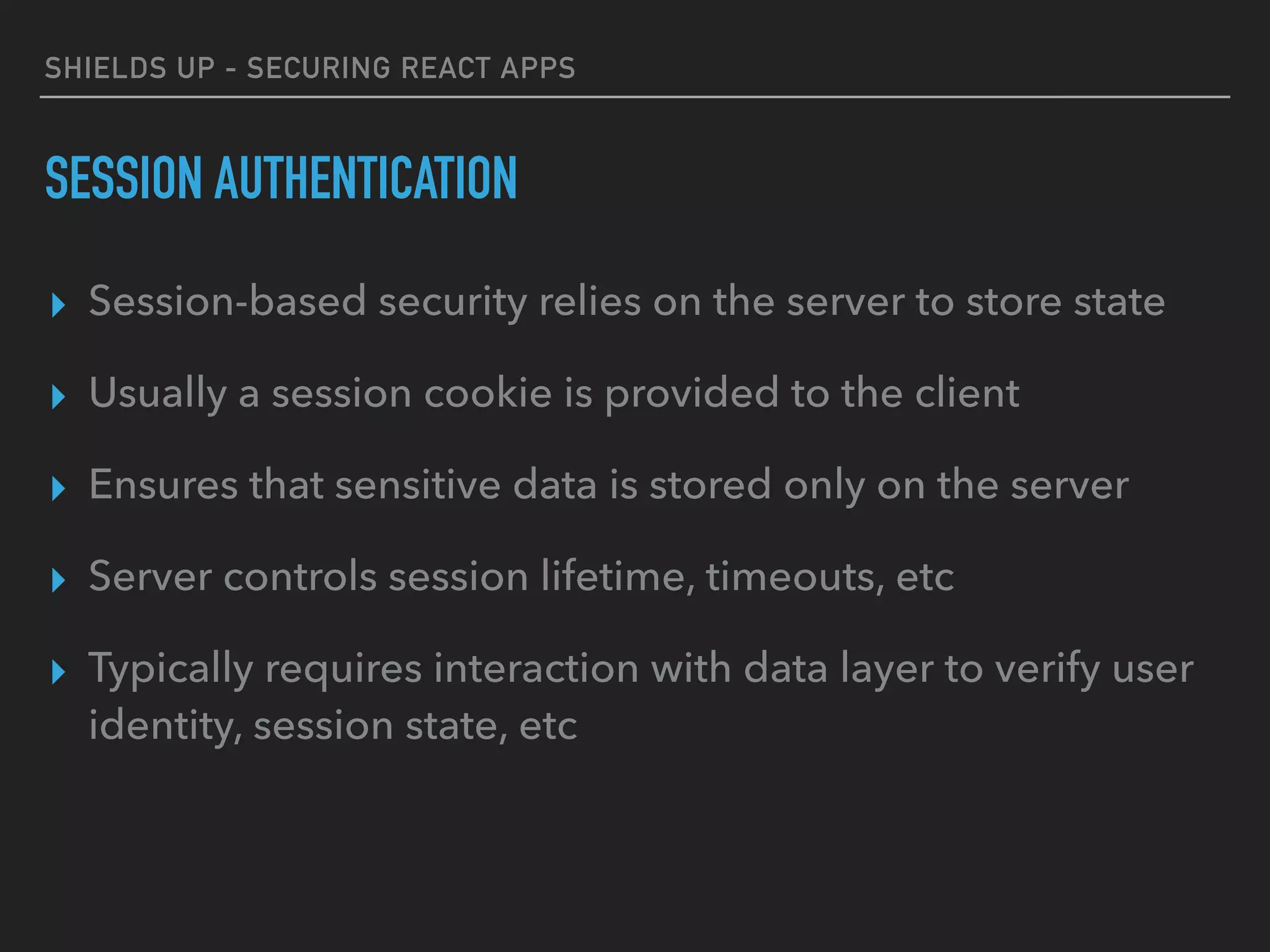 SHIELDS UP - SECURING REACT APPS
SESSION AUTHENTICATION
▸ Session-based security relies on the server to store state
▸ Usually a session cookie is provided to the client
▸ Ensures that sensitive data is stored only on the server
▸ Server controls session lifetime, timeouts, etc
▸ Typically requires interaction with data layer to verify user
identity, session state, etc
 