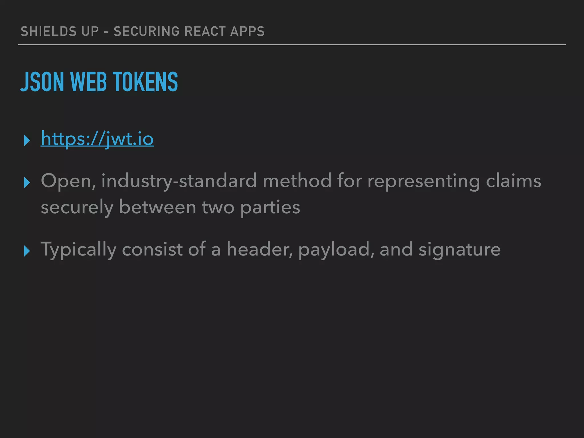 SHIELDS UP - SECURING REACT APPS
JSON WEB TOKENS
▸ https://jwt.io
▸ Open, industry-standard method for representing claims
securely between two parties
▸ Typically consist of a header, payload, and signature
 
