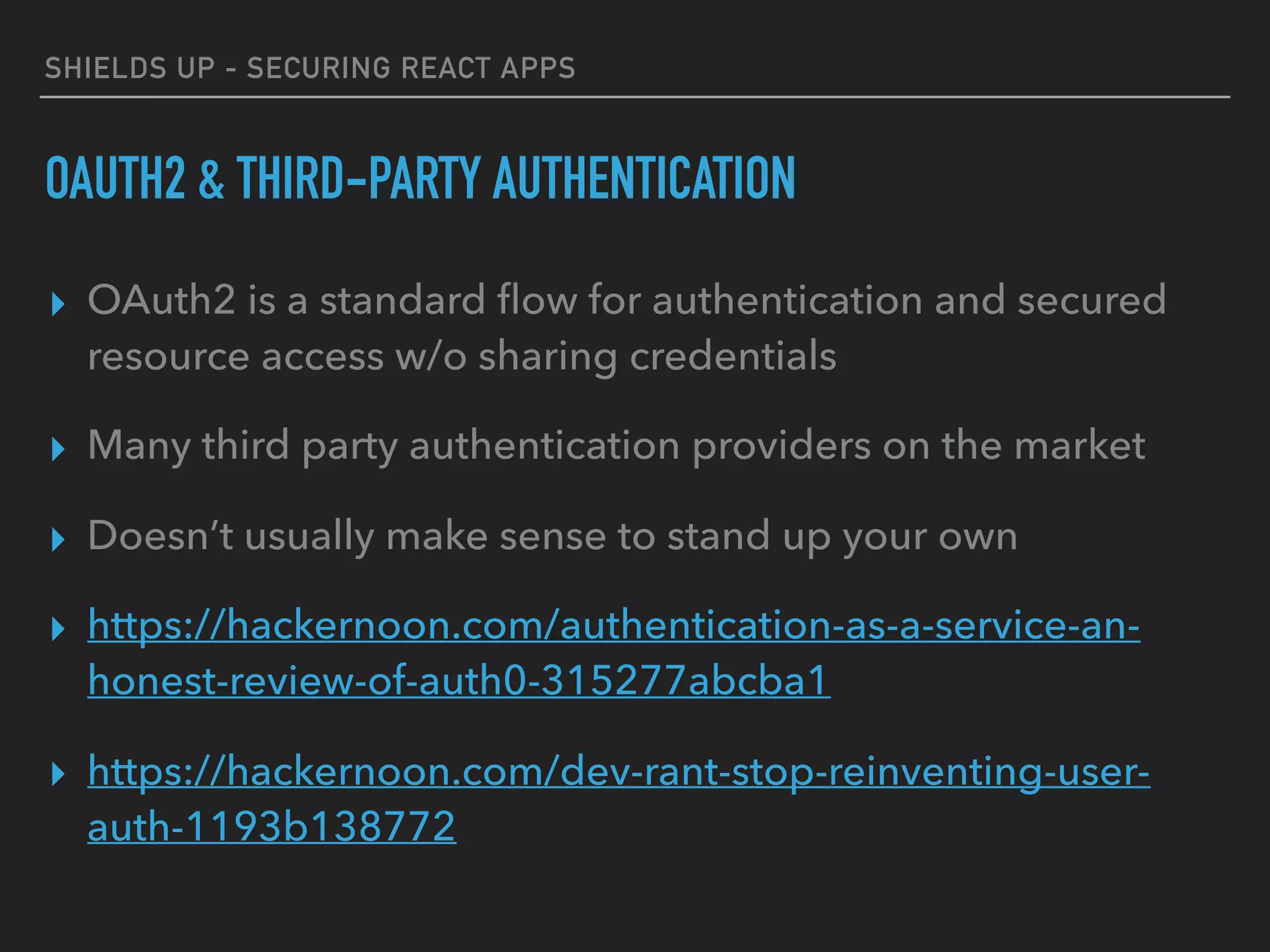 SHIELDS UP - SECURING REACT APPS
OAUTH2 & THIRD-PARTY AUTHENTICATION
▸ OAuth2 is a standard ﬂow for authentication and secured
resource access w/o sharing credentials
▸ Many third party authentication providers on the market
▸ Doesn’t usually make sense to stand up your own
▸ https://hackernoon.com/authentication-as-a-service-an-
honest-review-of-auth0-315277abcba1
▸ https://hackernoon.com/dev-rant-stop-reinventing-user-
auth-1193b138772
 