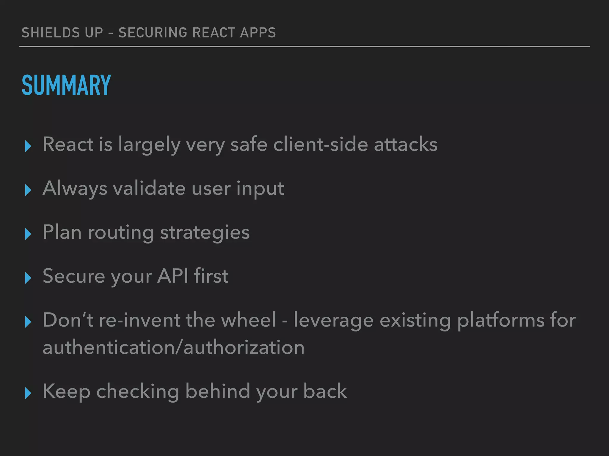 SHIELDS UP - SECURING REACT APPS
SUMMARY
▸ React is largely very safe client-side attacks
▸ Always validate user input
▸ Plan routing strategies
▸ Secure your API ﬁrst
▸ Don’t re-invent the wheel - leverage existing platforms for
authentication/authorization
▸ Keep checking behind your back
 