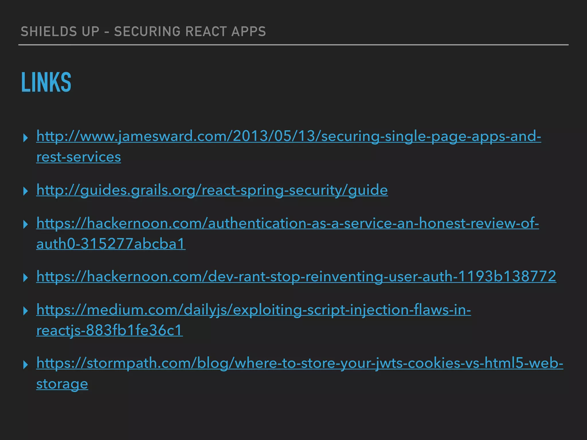 SHIELDS UP - SECURING REACT APPS
LINKS
▸ http://www.jamesward.com/2013/05/13/securing-single-page-apps-and-
rest-services
▸ http://guides.grails.org/react-spring-security/guide
▸ https://hackernoon.com/authentication-as-a-service-an-honest-review-of-
auth0-315277abcba1
▸ https://hackernoon.com/dev-rant-stop-reinventing-user-auth-1193b138772
▸ https://medium.com/dailyjs/exploiting-script-injection-ﬂaws-in-
reactjs-883fb1fe36c1
▸ https://stormpath.com/blog/where-to-store-your-jwts-cookies-vs-html5-web-
storage
 