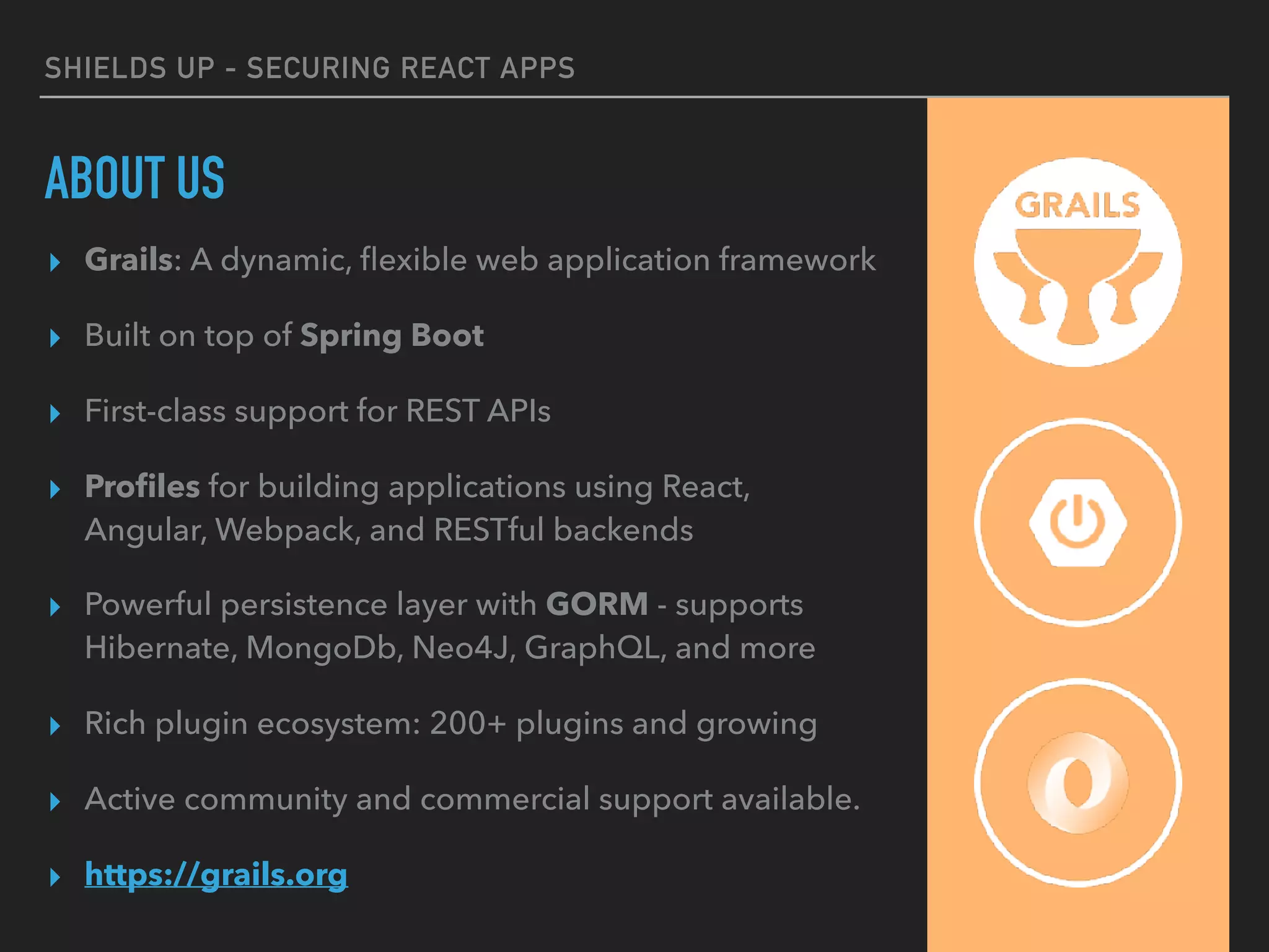 SHIELDS UP - SECURING REACT APPS
ABOUT US
▸ Grails: A dynamic, ﬂexible web application framework
▸ Built on top of Spring Boot
▸ First-class support for REST APIs
▸ Proﬁles for building applications using React,
Angular, Webpack, and RESTful backends
▸ Powerful persistence layer with GORM - supports
Hibernate, MongoDb, Neo4J, GraphQL, and more
▸ Rich plugin ecosystem: 200+ plugins and growing
▸ Active community and commercial support available.
▸ https://grails.org
 