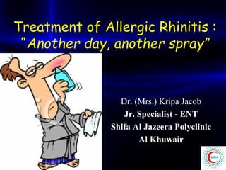 Treatment of Allergic Rhinitis :
“Another day, another spray”
Dr. (Mrs.) Kripa Jacob
Jr. Specialist - ENT
Shifa Al Jazeera Polyclinic
Al Khuwair
 