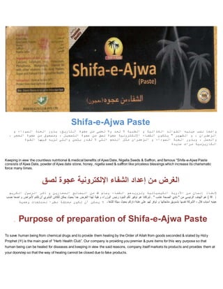 Shifa-e-Ajwa Paste
‫و‬ ‫السوداء‬ ‫الحبة‬ ‫بذور‬ ،‫التاريخ‬ ‫عجوة‬ ‫من‬ ‫تحصى‬ ‫وال‬ ‫تعد‬ ‫ال‬ ‫الطبية‬ ‫و‬ ‫الغذائية‬ ‫الفوائد‬ ‫عينيه‬ ‫نصب‬ ‫واضعا‬
، ‫الحجر‬ ‫عجوة‬ ‫من‬ ‫ومسحوق‬ ، ‫التسجيل‬ ‫عجوة‬ ‫من‬ ‫لصق‬ ‫عجوة‬ ‫اإللكترونية‬ ‫الشفاء‬ ‫يتكون‬ " ‫الشهير‬ ‫و‬ ، ‫الزعفران‬
‫الزعفران‬ ‫و‬ ‫السوداء‬ ‫الحبة‬ ‫وبذور‬ ، ‫والعسل‬‫القوة‬ ‫فيها‬ ‫تزيد‬ ‫والتي‬ ‫بثمن‬ ‫تقدر‬ ‫ال‬ ‫التي‬ ‫النعم‬ ‫مثل‬
‫عديدة‬ ‫مرات‬ ‫الكاريزمية‬
Keeping in view the countless nutritional & medical benefits of Ajwa Date, Nigella Seeds & Saffron, and famous “Shifa-e-Ajwa Paste
consists of Ajwa Date, powder of Ajwa date stone, honey, nigella seed & saffron like priceless blessings which increase its charismatic
force many times.
‫لصق‬ ‫عجوة‬ ‫اإللكترونية‬ ‫الشفاء‬ ‫إعداد‬ ‫من‬ ‫الغرض‬
‫الكريم‬ ‫الرسول‬ ‫ذكر‬ ‫و‬ ‫المعارين‬ ‫البضائع‬ ‫من‬ ‫هللا‬ ‫وسام‬ ‫الشفاء‬ ‫وتزويدهم‬ ‫الكيميائية‬ ‫األدوية‬ ‫من‬ ‫إنسان‬ ‫إلنقاذ‬
(‫ﷺ‬‫الب‬ ‫للكائن‬ ‫يمكن‬ ‫بحيث‬ ‫جدا‬ ‫الغرض‬ ‫لهذا‬ ‫نقية‬ ‫و‬ ‫الوزراء‬ ‫رئيس‬ ‫البنود‬ ‫لكم‬ ‫توفير‬ ‫هو‬ ‫شركتنا‬ . " ‫عشب‬ ‫الصحة‬ ‫نادي‬ " ‫من‬ ‫الرئيسي‬ ‫الهدف‬ ‫هو‬ )‫نصب‬ ‫اضعا‬ ‫و‬ ‫ألمراض‬ ‫تلتئم‬ ‫أن‬ ‫شري‬
‫للشفا‬ ‫سيلة‬ ‫بحيث‬ ‫داركم‬ ‫عتبة‬ ‫على‬ ‫لهم‬ ‫توفر‬ ‫و‬ ‫منتجاتها‬ ‫بتسويق‬ ‫نفسها‬ ‫الشركة‬ ، ‫قال‬ ‫أسباب‬ ‫عينيه‬‫أ‬ ‫يمكن‬ ‫ال‬ ‫ء‬‫وهمية‬ ‫لمنتجات‬ ‫نظرا‬ ‫مغلقة‬ ‫تكون‬ ‫ن‬
. Purpose of preparation of Shifa-e-Ajwa Paste
To save human being from chemical drugs and to provide them healing by the Order of Allah from goods seconded & stated by Holy
Prophet (‫)ﷺ‬ is the main goal of “Herb Health Club”. Our company is providing you premier & pure items for this very purpose so that
human being can be healed for diseases and keeping in view the said reasons, company itself markets its products and provides them at
your doorstep so that the way of healing cannot be closed due to fake products.
 