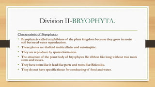 Division II-BRYOPHYTA.
Characteristic of Bryophyta :-
• Bryophyta is called amphibiansof the plant kingdom because they grow in moist
soil but need water reproduction.
• These plants are thalloid multicellular and autotrophic.
• They are reproduce by spores formation.
• The structure of the plant body of bryophytesflat ribbon like long without true roots
stem and leaves.
• They have stem like it lead like parts and roots like Rhizoids.
• They do not have specific tissue for conductingof food and water.
 