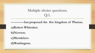 Multiple choice questions.
Q:1.
------------has proposed the five kingdom of Plantae.
a)Robert Whittaker.
b)Newton.
c)Mendeleev.
d)Washington.
 
