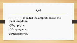 Q.4
-------------- is called the amphibians of the
plant kingdom.
a)Bryophyta.
b)Cryptogams.
c)Pteridophyta.
 