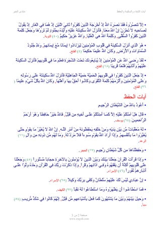 ‫منتدى الخير‬                                                                                 ‫آيات الشفاء والسكينة والحفظ‬



     ‫إل ت صر ه فق نصره ل إ أ رجه لذ ن كفر ث ني ن ن إ هم ف غ إ يق ل‬
     ‫• ِ ّ َن ُ ُو ُ َ َدْ َ َ َ ُ ا ّ ِذْ َخْ َ َ ُ اّ ِي َ َ َ ُواْ َا ِ َ اثْ َيْ ِ ِذْ ُ َا ِي الْ َارِ ِذْ َ ُو ُ‬
    ‫لص حب ل ت ز إن ل معن فأ زل ل سك ن َه عل ه وأيده بجن د ل ت َ ه وجعل كلمة‬
    ‫ِ َا ِ ِهِ َ َحْ َنْ ِ ّ ا ّ َ َ َا, ََن َ َ ا ّ َ ِي َت ُ ََيْ ِ ََ ّ َ ُ ِ ُ ُو ٍ ّمْ َروْ َا َ َ َ َ َِ َ َ‬
                           ‫اّ ِي َ َ َ ُواْ ال ّفَْى, و َِ َ ُ ا ّ ِ َ الْ ُلْ َا, َا ّ َ ِي ٌ َ ِي ٌ )٠٤( التوبة.‬
                                          ‫لذ ن كفر س ل َكلمة ل هي ع ي و ل عز ز حك م‬
              ‫هو لذ أ زل سك نة ف قل ب م من ن لي د د إ م ن مع إ م نه َ ّ جن د‬
              ‫• ُ َ اّ ِي َن َ َ ال ّ ِي َ َ ِي ُُو ِ الْ ُؤْ ِ ِي َ ِ َزْ َا ُوا ِي َا ًا ّ َ ِي َا ِ ِمْ, و ِ ُ ُو ُ‬
                     ‫ل‬
                                                    ‫ال ّ َا َاتِ َا َرْ ِ, و َا َ ا ُ َِي ًا َ ِي ًا )٤( الفتح.‬
                                                                  ‫سم و و لْ ض َك ن ّ عل م حك م‬
                                                                                  ‫ل‬
  ‫لق رضي ّ َن م من ن إ يب يع نك ت ت شجر فعلم م ف قل به فأ زل سك نة‬
  ‫• َ َدْ َ ِ َ ا ُ ع ِ الْ ُؤْ ِ ِي َ ِذْ ُ َا ِ ُو َ َ َحْ َ ال ّ َ َةِ َ َِ َ َا ِي ُُو ِ ِمْ ََن َ َ ال ّ ِي َ َ‬
                                                                                                   ‫ل‬
                                                                        ‫ََيْ ِمْ ََ َا َ ُمْ َتْ ًا َ ِي ًا )٨١( الفتح.‬
                                                                                         ‫عل ه وأث به ف ح قر ب‬
      ‫إ جع لذ ن كفر ف قل بهم حمية حمية ج هلي فأ ز ّ َك نته عل َس له‬
      ‫• ِذْ َ َلَ اّ ِي َ َ َ ُوا ِي ُُو ِ ِ ُ الْ َ ِ ّ َ َ ِ ّ َ الْ َا ِِ ّةِ ََن َلَ ا ُ س ِي َ َ ُ ََى ر ُوِ ِ‬
                             ‫ل‬
‫َ ََى ا ْ ُ ْ ِ ِي َ ََ ْ َ َ ُ ْ َِ َ َ ال ّ ْ َى َ َا ُـوا َ َ ّ ب َا ََ َْ َا, َ َا َ ا ُ ِ ُل َ ْ ٍ َِي ًا )‬
   ‫وعل لمؤمن ن وألزمهم كلمة تقو وك ن أحق ِه وأهله وك ن ّ بك ّ شيء عل م‬
                    ‫ل‬
                                                                                                         ‫٦٢( الفتح.‬

                                                                                                  ‫آيات الحفظ‬
                                                                           ‫• َ ُو ُ با ِ م َ ال ّيْطا ِ ال ّ ِيـمِ‬
                                                                               ‫أع ذ ّ ِن ش ن رج‬      ‫ل‬
         ‫ق ه منك عل ْه إل كم أم تك عل أخ ه م ق ل ف ل خ ر ح ف و ُو أ حم‬
         ‫• َالَ َلْ آ َ ُ ُمْ ََي ِ ِ ّ َ َـا َ ِن ُ ُمْ ََـى َ ِي ِ ِن َبْ ُ, َا ّ َيْ ٌ َا ِظاً َه َ َرْ َ ُ‬
                                                                                   ‫ال ّا ِ ِيـنَ )٤٦( يوسف.‬
                                                                                                       ‫ر حم‬
    ‫• َ ُ ُ َ ّ َا ٌ ّن َيْ ِ َديْ ِ َمنْ َلْ ِهِ َحْ َ ُو َ ُ ِنْ َمْ ِ الّـه, ِ ّ ا ّ َ ُ َ ّ ُ َا ِ َوْ ٍ َ ّى‬
      ‫له معقب ت م ب ن ي َ ه و ِ خ ف ي فظ نه م أ ر ل إن ل ل يغير م بق م حت‬
    ‫ُ َ ّ ُوا َا ِ َ ْ ُ ِ ِ ْ, َِ َا َ َا َ ا ّ ِ َ ْ ٍ ُـوءً َ َ َ َ ّ َ ُ, و َا َ ُم ّن ُون ِ ِن َا ٍ )١١(‬
         ‫يغير م بأنفسهم وإذ أر د ل بقوم س ا فل مرد له َم له م د ِه م و ل‬
                                                                                                           ‫الرعد.‬
                                                          ‫• َ َ ِظْ َا َا ِن ُ ّ َيْ َا ٍ ّ ِيـ ٍ )٧١( الحجر.‬
                                                                      ‫وحف ن ه م كل ش ط ن رج م‬
‫• َِ َا َ َأْتَ الْ ُرآنَ َ َلْ َا َيْ َ َ َ َيْ َ اّ ِي َ َ ُؤْ ِ ُو َ ِال ِ َةِ ِ َاباً ّسْ ُورً )٥٤( َ َ َلْ َا‬
 ‫وجع ن‬          ‫ق جع ن ب نك وب ن لذ ن ل ي من ن ب خر حج م ت ا‬                                            ‫وإذ قر‬
‫ََى ُُو ِ ِمْ َ ِ ّ ً َن َفْ َ ُو ُ َ ِـي آ َا ِ ِمْ َقْراً, َِ َا ذ َرْتَ َ ّ َ ِي الْ ُرْآنِ َحْ َ ُ َّوْا ََـى‬
     ‫عل قل به أكنة أ ي قه ه وف ذ نه و وإذ َك ربك ف ق و ده ول عل‬
                                                                               ‫َدْ َا ِ ِمْ ُ ُوراً )٦٤( السراء.‬
                                                                                                      ‫أ ب ره نف‬
                                ‫• ِ ّ ِ َا ِي َيْ َ َ َ ََيْ ِمْ ُلْ َا ٌ َ َ َى ِ َ ّ َ َ ِي ً )٥٦( السراء.‬
                                             ‫إن عب د ل س لك عل ه س ط ن وكف بربك وك ل‬
                                       ‫• َ َا اسْ َا ُـوا َن َظْ َ ُو ُ َ َا اسْ َ َا ُوا ل ُ َقْباً )٧٩( الكهف.‬
                                                        ‫فم ط ع أ ي هر ه وم تط ع َه ن‬
 ‫)٤٥(‬   ‫• َ ِي َ َيْ َ ُمْ َ َي َ َا َشْ َ ُو َ َ َا ُ ِلَ َِشْ َا ِ ِم ّن َبْ ُ, ِ ّ ُمْ َا ُوا ِي َ ّ ّ ِيـبٍ‬
            ‫وح ل ب نه وب ْن م ي ته ن كم فع بأ ي عه م ق ل إنه ك ن ف شك مر‬
                                                                                                            ‫سبأ.‬

                                                    ‫صفحة 2 من 3‬
                                                  ‫‪www.roqyah.com‬‬
 