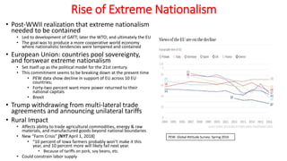 Rise of Extreme Nationalism
• Post-WWII realization that extreme nationalism
needed to be contained
• Led to development of GATT; later the WTO; and ultimately the EU
• The goal was to produce a more cooperative world economy
where nationalistic tendencies were tempered and contained
• European Union: countries pool sovereignty,
and forswear extreme nationalism
• Set itself up as the political model for the 21st century.
• This commitment seems to be breaking down at the present time
• PEW data show decline in support of EU across 10 EU
countries;
• Forty-two percent want more power returned to their
national capitals
• Brexit
• Trump withdrawing from multi-lateral trade
agreements and announcing unilateral tariffs
• Rural Impact
• Affects ability to trade agricultural commodities, energy & raw
materials, and manufactured goods beyond national boundaries
• New “Farm Crisis” [NYT April 1, 2018]
• “10 percent of Iowa farmers probably won’t make it this
year, and 10 percent more will likely fail next year.
• Because of tariffs on pork, soy beans, etc.
• Could constrain labor supply
PEW: Global Attitude Survey: Spring 2016
 